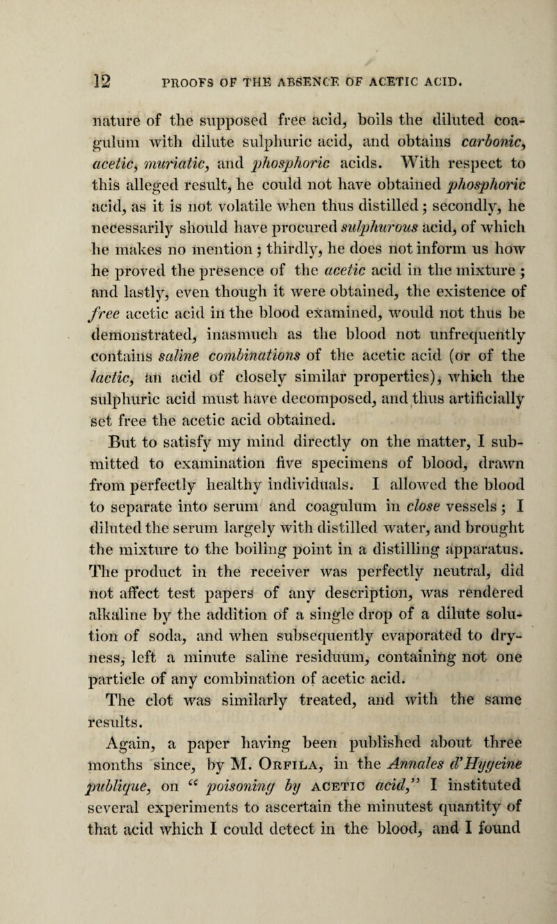 nature of the supposed free acid, boils the diluted coa- gulum with dilute sulphuric acid, and obtains carbonic^ acetic, muriatic, and 2^bosphoric acids. With respect to this alleged result, he could not have obtained phosphoi'ic acid, as it is not volatile when thus distilled; secondly, he necessarily should have procured sulphw'ous acid, of which he makes no mention; thirdly, he does not inform us how he proved the presence of the acetic acid in the mixture ; and lastly, even though it were obtained, the existence of free acetic acid in the blood examined, would not thus l)e demonstrated, inasmuch as the blood not unfrequently contains saline combinations of the acetic acid (or of the lactic, Rn acid of closely similar properties), w'hich the sulphuric acid must have decomposed, and thus artificially set free the acetic acid obtained. But to satisfy my mind directly on the matter, I sub¬ mitted to examination five specimens of blood, drawn from perfectly healthy individuals. I allowed the blood to separate into serum and coagulum in close vessels; I diluted the serum largely with distilled water, and brought the mixture to the boiling point in a distilling apparatus. The product in the receiver was perfectly neutral, did not affect test papers of any description, was rendered alkaline by the addition of a single drop of a dilute solu* tion of soda, and when subsequently evaporated to dry- nessy left a minute saline residuum, containing not one particle of any combination of acetic acid. The clot was similarly treated, and with the same results. Again, a paper having been published about three months since, by M. Orfila, in the Annales cVHygeine publique, on poisoning by acetic acid,” I instituted several experiments to ascertain the minutest quantity of that acid which I could detect in the blood, and I found
