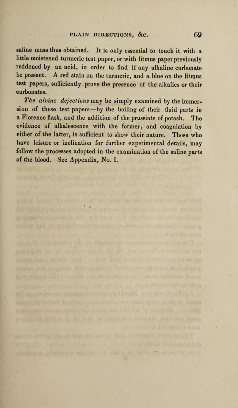 saline mass thus obtained. It is only essential to touch it with a little moistened turmeric test paper, or with litmus paper previously reddened by an acid, in order to find if any alkaline carbonate be present. A red stain on the turmeric, and a blue on the litmus test papers, sufficiently prove the presence of the alkalies or their carbonates. The alvine may be simply examined by the immer¬ sion of these test papers—by the boiling of their fluid parts in a Florence flask, and the addition of the prussiate of potash. The evidence of alkalescence with the former, and coagulation by either of the latter, is sufficient to show their nature. Those who have leisure or inclination for further experimental details, may follow the processes adopted in the examination of the saline parts of the blood. See Appendix, No. I. I y /