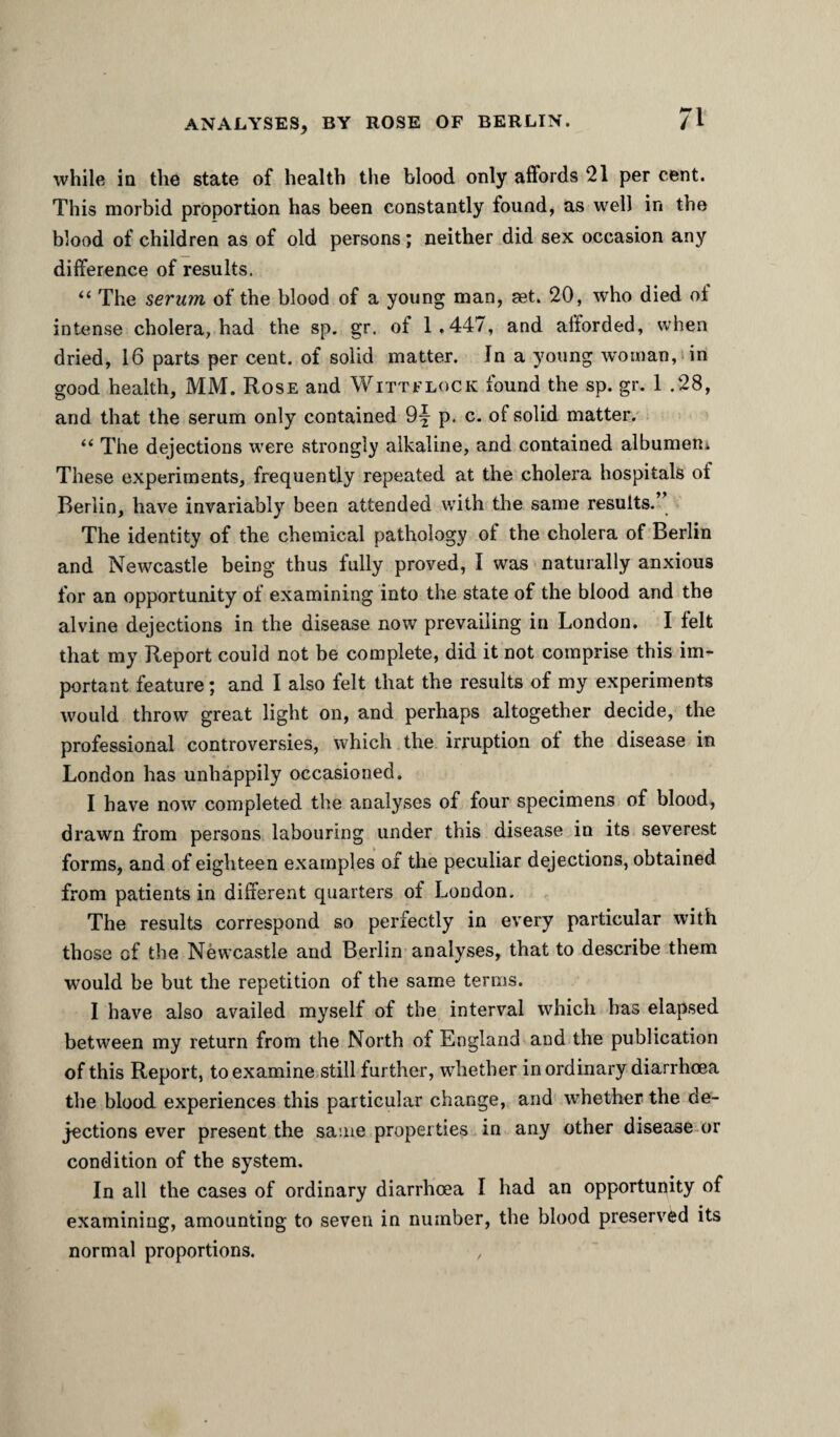 ANALYSES, BY ROSE OF BERLIN. /I while in the state of health the blood only affords 21 per cent. This morbid proportion has been constantly found, as well in the blood of children as of old persons; neither did sex occasion any difference of results. “ The serum of the blood of a young man, set. 20, who died ot intense cholera, had the sp. gr. of 1.447, and afforded, when dried, 16 parts per cent, of solid matter. In a young woman, in good health, MM. Rose and Witt flock found the sp. gr. 1 .28, and that the serum only contained Of p. c. of solid matter.' “ The dejections were strongly alkaline, and contained albumeRi These experiments, frequently repeated at the cholera hospitals of Berlin, have invariably been attended with the same results.” The identity of the chemical pathology of the cholera of Berlin and Newcastle being thus fully proved, I was naturally anxious for an opportunity of examining into the state of the blood and the alvine dejections in the disease now prevailing in London. I felt that my Report could not be complete, did it not comprise this im¬ portant feature; and I also felt that the results of my experiments would throw great light on, and perhaps altogether decide, the professional controversies, which the irruption of the disease in London has unhappily occasioned. I have now completed the analyses of four specimens of blood, drawn from persons labouring under this disease in its severest forms, and of eighteen examples of the peculiar dejections, obtained from patients in different quarters of London. The results correspond so perfectly in every particular with those of the Newcastle and Berlin analyses, that to describe them would be but the repetition of the same terms. I have also availed myself of the interval which has elapsed between my return from the North of England and the publication of this Report, toexamine.still further, whether inordinary diarrhoea the blood experiences this particular change, and whether the de¬ jections ever present the same properties in any other disease or condition of the system. In all the cases of ordinary diarrhoea I had an opportunity of examining, amounting to seven in number, the blood preserved its normal proportions.