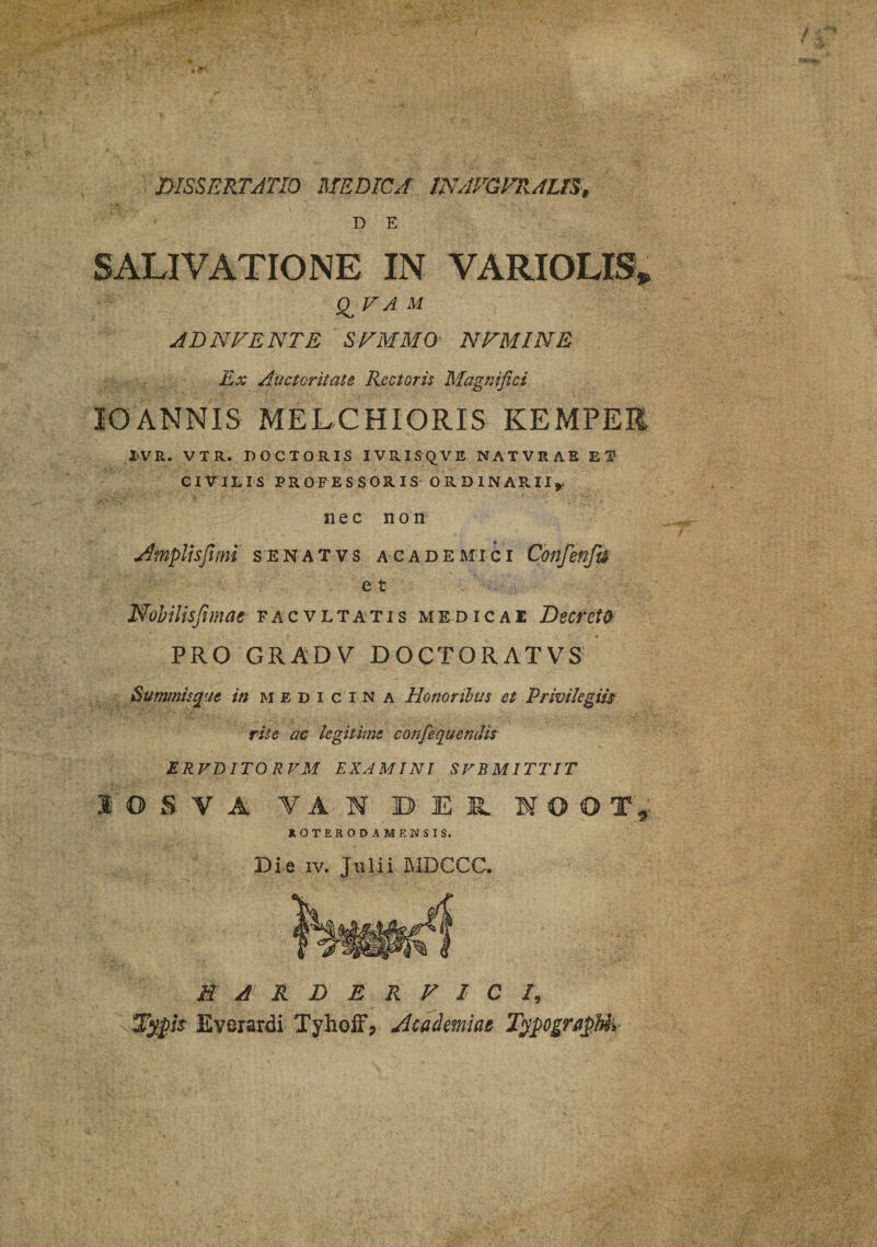 DISSERTATIO MEDICA INAVGVRAUS, D E SALIVATIONE IN VARIOLXS» £ V A M AD mvENTE S VMM 0 NVMINE Ex Auctoritate Rectoris Magnifici 10ANNIS MELCHIORIS KEMPEK I>VR. VTR. DOCTORIS IVRISQVE NATVRAB EI CIVILIS PROFESSORIS ORDINARII,. nec non Amplis fimi senatvs academici Cbnfenfn e t Wobilisfimae facvltatis medicae Decreta PRO GRADV DOGTORATVS Summis que in medi c i n a Honoribus et Privilegiis rise ac legitime confequendis ERVDITO RVM EXAMINI SFB MITTIT 1 O S V A Y A N DER IOOT, HOTERODA MENSIS. Die iv. Julii MDCCC. M A R D E R V 1 C /, Typis Everardi TyholF, Academiae TypograpUv