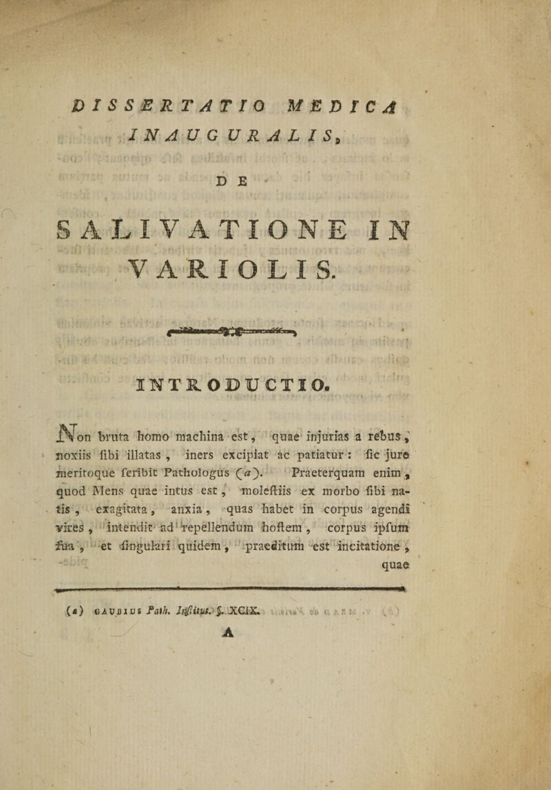 DISSERTATIO MEDICA I N A U G U R A L I S, D E SALIVATIONE IN VARIOLIS. INTRODUCTIO. - r ' * i , ... .Non bruta homo machina est, quae injurias a rebus-, noxiis fibi illatas , iners excipiat ac patiatur : fic jure meritoque fcribit Pathologus Praeterquam enim , quod Mens quae intus est, moleftiis ex morbo fibi na¬ tis , exagitata, anxia, quas habet in corpus agendi vires, intendit’ad repellendum hoftem , corpus ipfum iua , et lingulari quidem, praeditum est incitatione, quae ( « ) e a u d ius Path. Jr^Iitut. ■ $. XCIX. A