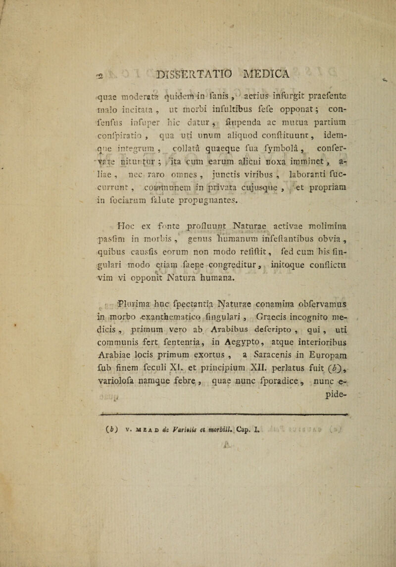 quae moderata quidem in fanis , acrius inftirgit praefente malo incitata , ut morbi infultibus fefe opponat; con- fenfus infuper hic datur, Hupenda ac mutua partium conipiratio , qua uti unum aliquod conftituunt, idem- qne integrum , collatu quaeque fua fymbola, eonler- yate nituntur; ita cum earum alicui noxa imminet, a- liae , nec raro omnes , junctis viribus , laboranti fuc- currunt , ,communem in privata cuiusque , et propriam in focia.rum falute propugnantes. Hoc ex 'fonte profluunt Naturae activae molimina pasfim in morbis , genus humanum irifeftantibus obvia , quibus causfis eorum non modo reliftit, fed cum his lin¬ gulari modo etiam faepe congreditur, initoque conflictu vim vi opponit Natura humana. Plurima huc fpectantia Naturae conamina obfervamus in morbo exanthematico lingulari , Graecis incognito me¬ dicis , primum vero ab Arabibus defcripto , qui , uti communis fert fententia, in Aegypto, atque interioribus Arabiae locis primum exortus , a Saracenis in Europam fub finem feculi XI. et principium XII. perlatus fuit (0, variolofa namque febre s quae nunc fporadice , nunc e- pide- -- .. ..—..■.. ■■ ^