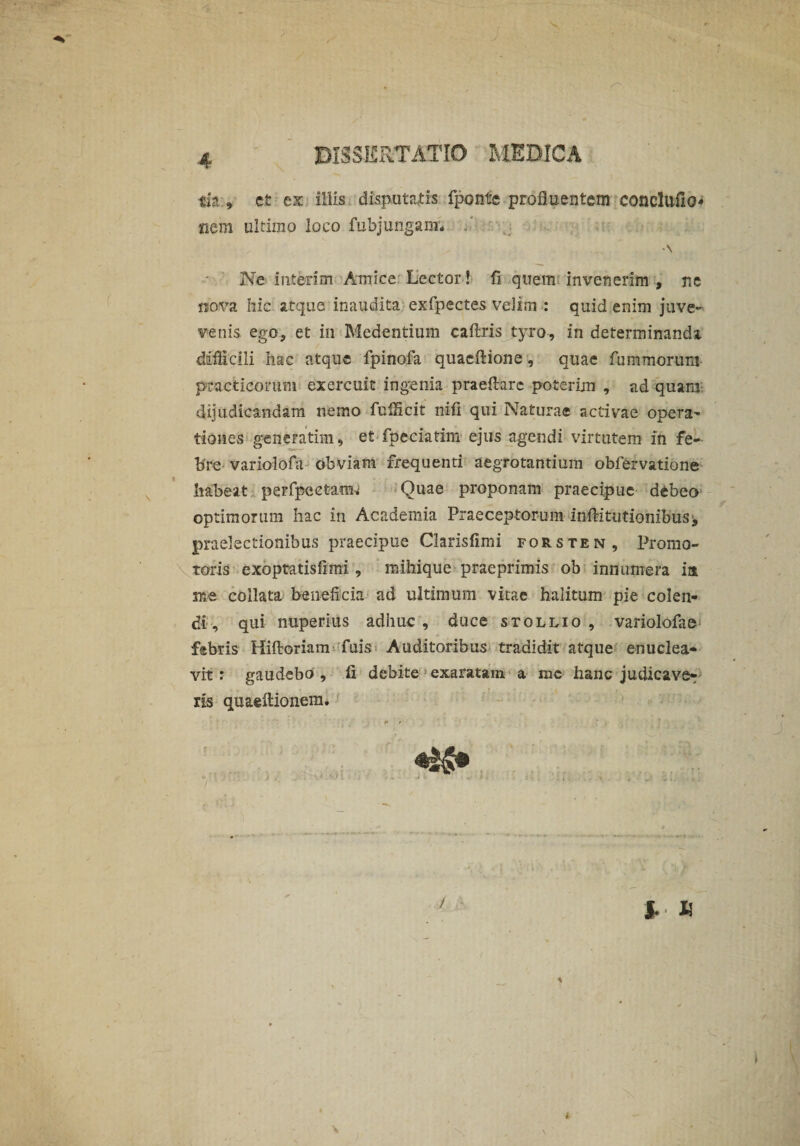 tfa * et ex illis disputatis fponte profluentem concluflo* «em ultimo loco fubjungam* . Ne interim Amice Lector! fi quem invenerim , ne jiova hic atque inaudita exfpectes velim : quid enim juve- venis ego, et in Medendum caftris tyro, in determinanda difficili hac atque fpinofa quaeflione, quae furamorum practicomm exercuit ingenia praeftarc poterim , ad quam dijudicandam nemo fuiHcit nifi qui Naturae activae opera¬ tiones generarim 9 et fpeciatim ejus agendi virtutem in fe¬ bre variolofa obviam frequenti aegrotantium obfervatione habeat perfpcctam^ Quae proponam praecipue debeo optimorum hac in Academia Praeceptorum inftitutionibus^ praelectionibus praecipue Clarisfimi forsten. Promo¬ turis exoptatisfimi , mihique praeprimis ob innumera ia me coilata beneficia ad ultimum vitae halitum pie colen¬ di, qui nuperius adhuc, duce stollio , variolofae febris Hiftoriam Tuis Auditoribus tradidit atque enuclea¬ vit ; gaudebo , fi debite exaratam a mc hanc judicaver iis quaeftionera. /