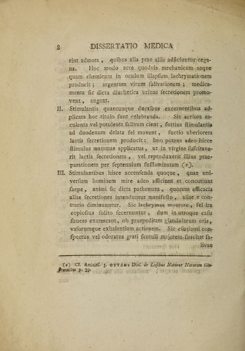 rint admota , quibus alia prae aliis adficiuntur orga- m. Hoc modo acre quodvis mechanicum aeque quam chemicum in oculum iilapfum lachrymationem producit ; argentum virum falivationem ; medica¬ menta fic dicta diurhetica urinae fccretionem promo¬ vent , augent. II. Stimulantia quaecunque ductibus excernentibus ad- plicata hoc titulo funt celebranda. Sic acriora es¬ culenta vel potulenta falivam cient, fortius ftimulantia ad duodenum delata fel movent, fuctio uberiorem lactis fecretioncm producit: Imo potens adeo hicce ft imulus mammae applicatus , ut in virgine fufeitave- lit lactis fecretionem , vel reproduxerit illius prae~ parationem per feptennium fuffiaminatam (<;). III. Stimulantibus hisce accenfenda quoque , quae uni- verfum hominem mire adeo afficiunt et concutiunt faepe , animi fic dicta pathemata , quorum efficacia aliae fecretiones intenduntur manifefto , aliae e con- trario diminuuntur. Sic lachrymae moerore , fel ira - eopiofius folito fecernuntur , dum in utroque cafu fauces exarescant, ob praepeditam glandularum oris, vaforumque exhalantium actionem. Sic -efurienti con- fpectus vel odoratus grati ferculi ana jprem - fuse itat fa- ijhcjd*» • tjH n-vae (<) Cf. Arnieisf. j. ottshs Disf. de Lufibus Nature! Naturam ili#- frantibtit ,p. 39- ,, /It VJ,