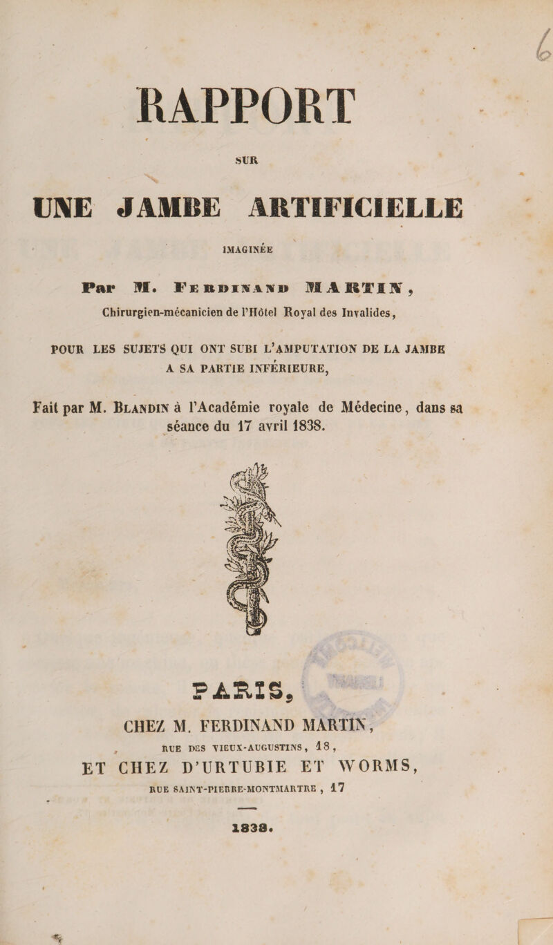 RAPPORT ' f SUR UNE JAMBE ARTIFICIELLE \ IMAGINÉE Par M. I'ebdimüid MARTIN, Chirurgien-mécanicien de Motel Royal des Invalides, POUR LES SUJETS QUI ONT SUBI L* AMPUTATION DE LA JAMBE A SA PARTIE INFÉRIEURE, Fait par M. Blandin à l’Académie royale de Médecine, dans sa séance du 17 avril 1838. FÀSL2S, CHEZ M. FERDINAND MARTIN, RLE DES TIELX-AUGUSTINS, 18, ET CHEZ D’URTUBIE ET WORMS, RUE SAINT-PIERRE-MONTMARTRE , 17 1838.