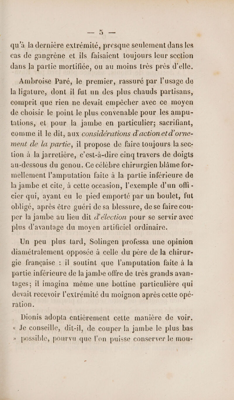 qu a la dernière extrémité, presque seulement dans les cas de gangrène et ils faisaient toujours leur section dans la partie mortifiée, ou au moins très près d’elle. Ambroise Paré, le premier, rassuré par l’usage de la ligature, dont il fut un des plus chauds partisans, comprit que rien ne devait empêcher avec ce moyen de choisir le point le plus convenable pour les ampu¬ tations, et pour la jambe en particulier; sacrifiant, comme il le dit, aux considérations d'action et cl’orne¬ ment de la partie, il propose de faire toujours la sec¬ tion à la jarretière, c’est-à-dire cinq travers de doigts au-dessous du genou. Ce célèbre chirurgien blâme for¬ mellement l’amputation faite à la partie inférieure de la jambe et cite, à cette occasion, l’exemple d’un offi¬ cier qui, ayant eu le pied emporté par un boulet, fut obligé, après être guéri de sa blessure, de se faire cou¬ per la jambe au lieu dit cVélection pour se servir avec plus d’avantage du moyen artificiel ordinaire. Un peu plus tard, Solingen professa une opinion diamétralement opposée à celle du père de la chirur* gie française : il soutint que l’amputation faite à la partie inférieure de la jambe offre de très grands avan¬ tages; il imagina même une bottine particulière qui devait recevoir l’extrémité du moignon après cette opé¬ ration. Dionis adopta entièrement celte manière de voir. « Je conseille, dit-il, de couper la jambe le plus bas » possible, pourvu que l’on puisse conserver le mou-