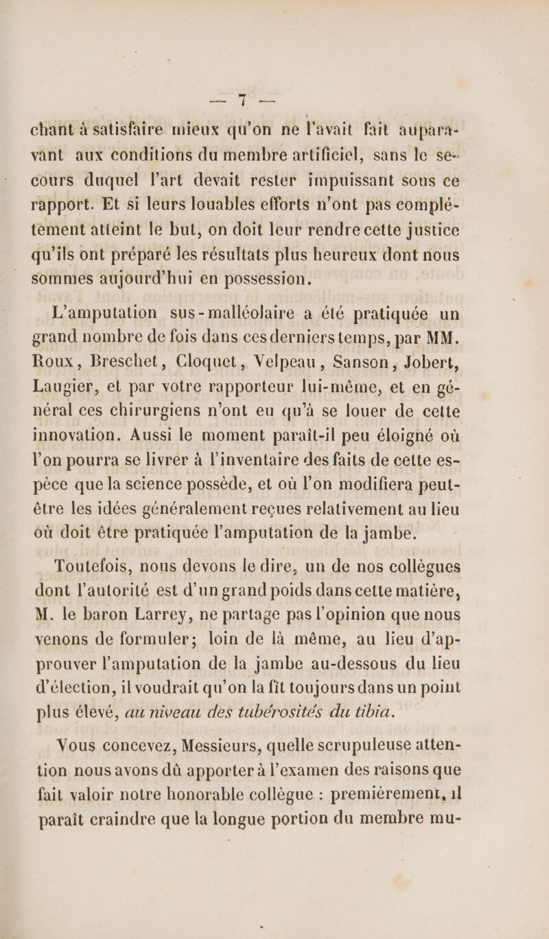 chant à satisfaire mieux qu’on ne l’avait fait aupara¬ vant aux conditions du membre artificiel, sans îe se¬ cours duquel l’art devait rester impuissant sous ce rapport. Et si leurs louables efforts n’ont pas complè¬ tement atteint le but, on doit leur rendre cette justice qu’ils ont préparé les résultats plus heureux dont nous sommes aujourd’hui en possession. L’amputation sus-malléolaire a été pratiquée un grand nombre de fois dans ces derniers temps, par MM. Roux, Breschet, Cloquet, Velpeau, Sanson, Jobert, Laugier, et par votre rapporteur lui-même, et en gé¬ nérai ces chirurgiens n’ont eu qu’à se louer de cette innovation. Aussi le moment paraît-il peu éloigné où l’on pourra se livrer à l’inventaire des faits de cette es¬ pèce que la science possède, et où l’on modifiera peut- être les idées généralement reçues relativement au lieu où doit être pratiquée l’amputation de la jambe. Toutefois, nous devons le dire, un de nos collègues dont l’autorité est d’un grand poids dans cette matière, M. le baron Larrey, ne partage pas l’opinion que nous venons de formuler; loin de là même, au lieu d’ap¬ prouver l’amputation de la jambe au-dessous du lieu d’élection, il voudrait qu’on la fit toujours dans un point plus élevé, au niveau des tubérosités du tibia. Vous concevez, Messieurs, quelle scrupuleuse atten¬ tion nous avons dû apporter à l’examen des raisons que fait valoir notre honorable collègue : premièrement, il paraît craindre que la longue portion du membre mu-