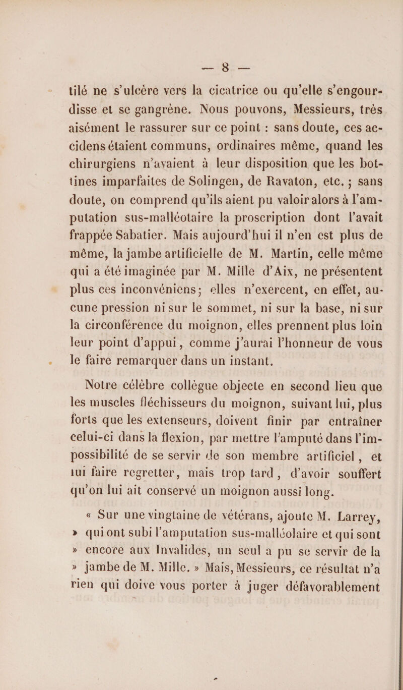 tilé ne s’ulcère vers la cicatrice ou qu’elle s’engour¬ disse et se gangrène. Nous pouvons, Messieurs, très aisément le rassurer sur ce point : sans doute, ces ac- cidens étaient communs, ordinaires même, quand les chirurgiens n’avaient à leur disposition que les bot¬ tines imparfaites de Solingen, de Ravaton, etc. ; sans doute, on comprend qu’ils aient pu valoir alors à l’am¬ putation sus-malléotaire la proscription dont l’avait frappée Sabatier. Mais aujourd’hui il n’en est plus de même, la jambe artificielle de M. Martin, celle même qui a été imaginée par M. Mille d’Aix, ne présentent plus ces inconvéniens; elles n’exercent, en effet, au¬ cune pression ni sur le sommet, ni sur la base, ni sur la circonférence du moignon, elles prennent plus loin leur point d’appui, comme j’aurai l’honneur de vous le faire remarquer dans un instant. Notre célèbre collègue objecte en second lieu que les muscles fléchisseurs du moignon, suivant lui, plus forts que les extenseurs, doivent finir par entraîner celui-ci dans la flexion, par mettre l’amputé dans l’im¬ possibilité de se servir de son membre artificiel , et lui faire regretter, mais trop tard , d’avoir souffert qu’on lui ait conservé un moignon aussi long. « Sur une vingtaine de vétérans, ajoute M. Larrey, » qui ont subi l’amputation sus-malléolaire et qui sont » encore aux Invalides, un seul a pu se servir de la » jambe de M. Mille. » Mais, Messieurs, ce résultat n’a rien qui doive vous porter à juger défavorablement
