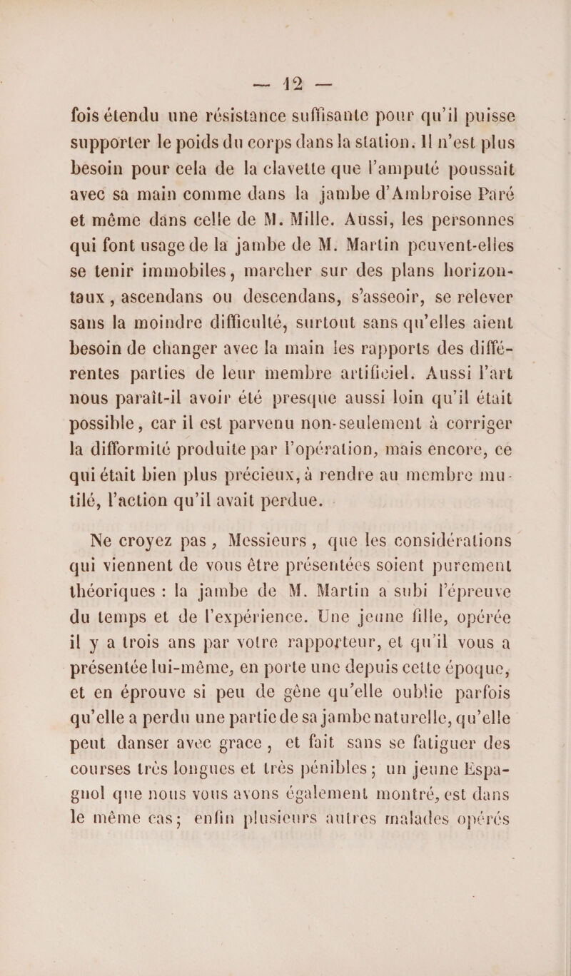 42 fois étendu une résistance suffisante pour qu’il puisse supporter le poids du corps dans la station. 11 n’est plus besoin pour cela de la clavette que l’amputé poussait avec sa main comme dans la jambe d’Ambroise Paré et môme dans celle de M. Mille. Aussi, les personnes qui font usage de la jambe de M. Martin peuvent-elles se tenir immobiles, marcher sur des plans horizon¬ taux , ascendans ou descendans, s’asseoir, se relever sans la moindre difficulté, surtout sans qu’elles aient besoin de changer avec la main les rapports des diffé¬ rentes parties de leur membre artificiel. Aussi l’art nous paraît-il avoir été presque aussi loin qu’il était possible, car il est parvenu non-seulement à corriger la difformité produite par l’opération, mais encore, ce qui était bien plus précieux, à rendre au membre mu¬ tilé, l’action qu’il avait perdue. Ne croyez pas, Messieurs , que les considérations qui viennent de vous être présentées soient purement théoriques : la jambe de M. Martin a subi l’épreuve du temps et de l’expérience. Une jeune fille, opérée il y a trois ans par votre rapporteur, et qu'il vous a présentée lui-même, en porte une depuis cette époque, et en éprouve si peu de gêne qu’elle oublie parfois qu’elle a perdu une partie de sa jambe naturelle, qu’elle peut danser avec grâce , et fait sans se fatiguer des courses très longues et très pénibles ; un jeune Espa¬ gnol que nous vous avons également montré, est dans le même cas; enfin plusieurs autres malades opérés