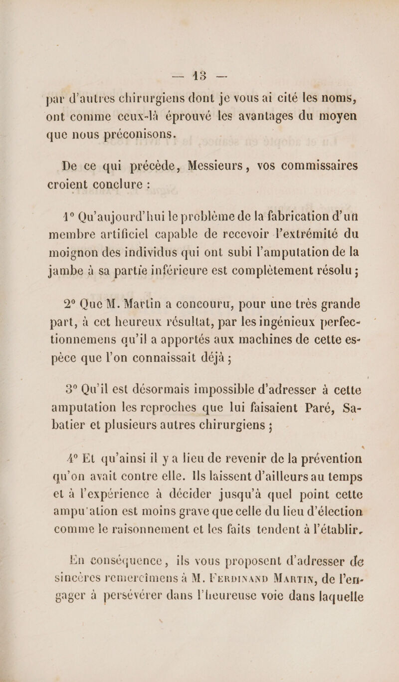 par d’autres chirurgiens dont je vous ai cité les noms, ont comme ceux-là éprouvé les avantages du moyen que nous préconisons. De ce qui précède, Messieurs, vos commissaires croient conclure : 1° Qu’aujourd’hui le problème de la fabrication d’un membre artificiel capable de recevoir l’extrémité du moignon des individus qui ont subi l’amputation de la jambe à sa partie inférieure est complètement résolu ; y 2° Que M. Martin a concouru, pour une très grande part, à cet heureux résultat, par les ingénieux perfec- tionnemens qu’il a apportés aux machines de cette es¬ pèce que l’on connaissait déjà ; 3° Qu’il est désormais impossible d’adresser à cette amputation les reproches que lui faisaient Paré, Sa¬ batier et plusieurs autres chirurgiens ; * 4° Et qu’ainsi il y a lieu de revenir de la prévention qu’on avait contre elle. Ils laissent d’ailleurs au temps et à l’expérience à décider jusqu’à quel point cette ampu'ation est moins grave que celle du lieu d’élection comme le raisonnement et les faits tendent à rétablie si En conséquence, ils vous proposent d’adresser do ncôrcs remereîmensà M. Ferdinand Martin, de l’en- gager a persévérer dans l’heureuse voie dans laquelle