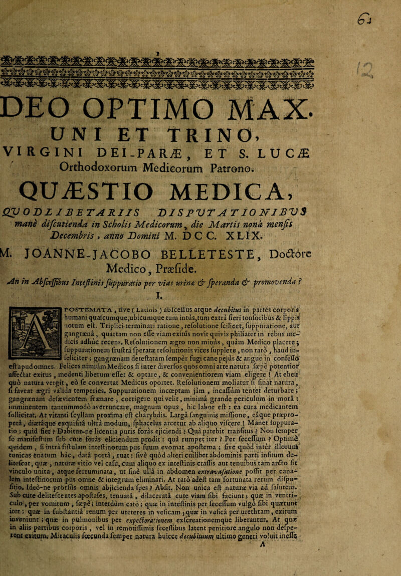 DEO OPTIMO MAX. UNI ET TRINO. VIRGINI DEI-PAR^, ET S. LUC^E Orthodoxorum Medicorum Patrono. QUiESTIO MEDIGA, QV ODZ IBETARIJS DISPVTA T10 NJBVS manh difcutienda in Scholis Medicorum, die Martis nonk menjis Decembris , anno Domini M. D C C. XL IX. M. JOANNE-JACOBO BELLETESTE, Doaorc Medico, Pr$fide. An in Abfcejjihus Imeflinis fappuratio per vias urina & fperanda & promovenda ? I. rosTEMATA , flvc C Latinis) ablcelius atquc dectditus in partes corporis humani qualcumque,ubicumque tum intus,tum extra fieri tonforibus & lippis notum e(t. Triplici terminari ratione , refolutione fcilicet, fuppnratione, aut gangraena , quartam non cfle viam exitus novit quivis philiater in rebus me¬ dicis adhuc recens. Refolutionem aegro non minus, quam Medico placere y fuppurationem fruftrd fperatae refolutionis vices fupplere, non raro , haud in¬ feliciter ; gangraenam deteftatam femper fugi cane pejus & atigiie in confeffo cftapudomnes. Felices nimidm Medicos fi inter diverfos quos omni arte natura faepe potentioi/ affeftat exitus, medenti liberum eflet & optare, & convenientiorem viam eligerel At eheu quo natura vergit, eo fe convertat Medicus oportet. Refolutionem moliatur fi finat natura, lifaveat xgti valida temperies. Suppurationem incoeptam jam , incaffilm tenfet deturbare; gangraenam defaevientem firaenare , corrigere qui veli t, minimd grande periculum in mora : imminentem tantummodo averruncare, magnum opus , hic labor eft : ea cura medicantem follicitat. At vitanti fcyllam proxima eft charybdis. Larga fanguinis miftione, e^que praepro¬ pera, diaetSque exquifiti ultra modum, fphacclus arcetur ab aliquo vife^re ! Manet fuppura- tio ; quid fiet ? Dabitur-ne liCentia puris foras ejiciendi ? Qua patebit trahfitus ? Non iemper fe manifeftum fub cUtc foraS eliciendum prodit: qua rumpet iter ? Per feceflum ? Optimi quidem , fi intra fiftulam inteftinorum pus fuum evomat apoftema ; five quod inter illorunt tunicas enatum hac, data porta, ruat: five quod alteri cuilibet abdominis parti infitum de- litelcat, quae, naturae vitio vel cafu, cum aliquo ex inteftinis craflis aut tenuibus tam ar£i:o fic vinculo unita, atque ferruminata, ut fine ull^ in abdomen extravafatione pofiit per cana¬ lem inteftinorum pUs omne & integrum eliminari. At raro adeft tara fortunata rerum dilpo- fitio. Ideo-ne prbrfiis omnis abjicienda fpes ? Abfit. Non unica eft naturae via ad falutem. ' Sub cute delitefcentesapoftafes, tenuatd , dilacerati cute viam fibi faciunt; quae in ventri¬ culo, per vomitum , fiepe; interdum cato; qua: in inteftinis per feceflum vulgo fibi quaerunt iter ; quae in fubllantia renum per ureteres in veficam jqux in vafica per urethram, exitum inveniunt; qua: in pulmonibus per expetlorationem exfereationemque liberantur. At quae in aliis partibus coiporis , vel in remotiffimis feceflibus latent penitiore angulo non defpe- .««£ exitumi Miraculis foecunda femper natura liXxiQZQdectthimum ultimo generi voluit ineflc