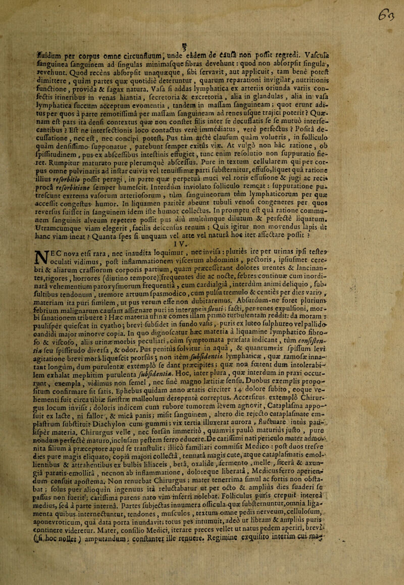 Jfuidiim per corpuJ omne circunfluum J unde eidem de eiufi noti polUt resredi, Varoifa Anguinea {anguinem ad fingulas minimafque fibras develiunt: quod non abforpfit fingula j revehunt. Quod recens abfbrpfit unaquaeque, fibl fervavit, aut applicuit, tam bene poteft dimittere , quam partes quae quotidie deteruntur , quarum reparationi invigilat, niuritionis funftione, provida Sc fagax natura. Vafa fi addas lymphatica ex arteriis oriunda variis con- feftis itineribus in venas hiantia, fecrecoria& excretoria, alia in glandulas, alia in vafa lymphatica fuccum acceptum evomentia , tandem in maffam fanguineam; quot erunt adi¬ tus per quos a parte remotiffima per maffam fanguineam ad renes ufoue trajici poterit? Qu«b- nam eft pars ita denfi contextus quae non conftet filis inter fe decuffatis fe fe mutuo interfe- cantibus ? Eft ne interfedionis loco contaftus vere immediatus, vere perfedlus ? PofitI de- cuffatione , nec eft, nec concipi poteft. Pus tam ardic claufum quam volueris , in folliculo quam denfilfimo- fupponatur , patebunt femper exitus viae. At vulgo non hac ratione, ob (piflitudinem , pus-ex abfcefllbus inteftinis effugiet, tunc enim refolutio non fuppuratio fie¬ ret. Rumpitur maturato pure plerumque abfceffus. Pure intextum cellularem quiper-cor- pus omne pulvinaris ad inftar cuivis vel tenuilTimse parti fubfternitur, effufo,liquet qui ratione illius reforbitio poflit perag-i, in parte qu* perpetua muci vel roris- effufione & jugi ac reci* proci reforbitione femper humefeit. Interdum inviolato folliculo remeat: fuppuratione pu- trefeunt extrema vaforum arterioforum 5 tdm fanguineorum tdm lymphaticorum per quje acceflit congeftus' humor. In liquamen pariter abeunt tubuli venofi congeneres per quos reverfus fuifTec in (anguinem idem ifte humor colledlus. In promptu eft qua ratione commu¬ nem fanguinis alveum repetere poflit pus diu mulcumque dilutum & peifedle liquatura» Utramcumque viam elegerit,facilis delceiftus renum : igitur non movendus lapis ut haiic viam ineat ? Quanta fpes fi unquam ve! arte vel natura hos iter affectare poflit ? I V. Ne C nova etfi rara , nec inaudita loquimur , necinvifa ; pluries ire per urinas ipfi teftes oculati vidimus, poft inflammationem vifteium abdominis , pedtoris, ipfiufmet cere¬ bri & aliarum crafliorum corporis partium, quam pratcefferant dolores urentes & lancinan- tes,rigores, horrores (diutino tempore);frequentes die ac node, febres continua cum inordi¬ nata vehementium paroxyfmorum frequentia , cum cardialgia , interdum animi deliquio , (udj Illitibus tendonum , tremore artuum fpasmodico, cum pulfii tremulo & centies per dies vario ^ materiam ita puri fimilem, ut pus verum effenon dubitaremus. Abfurdum-ne foret pluriunv febrium malignarum caufam afli^nare puri in interaneisj^iew/j; fafti, per renes expulfioni, mor¬ bi fanationem tribuere ? Hjec materia unnse comes illam primo turbulentam reddit: da moram r paulifper quiefeat in cyatho j brevi (ubfidet in fundo vafis, puris ex luteo fiilphureo vel pallido candidi major minorve copia. In quo dignofeatur ha:c materia a liquamirie lymphatico fibro— fb & vifbofo, aliis urinatmiorbis peculiari,cum (ymptomata prasfata indicant, tum ft^feu fpiflltudo diverfa ,& odor. Pus penitiis folvitur in aqua , & quantumvis fpiffum levi agitatione brevi mbrl^liquefcit prorfus j non item fitbfidenti& lymphaticae, qux ramofeinna-' taat longum, dum purulenta extemplo fe dant praecipites; quae noa foetent dum intolerabi-' lem exhalat mephitim purulenta Jubfidenti/t. Hoc, inter plura , qux interdum in praxi occur¬ runt , exempla , vidimus non femel, nec fine magno laetitia fenfu. Duobus exemplis propo- fitum confirmare fit fatis. Ephebus quidam anno aetatis circiter 14 doloie fubito, eoque Ve¬ hementi fuit circa tibiae finiftrae malleolum derepente correptus. Acceifitiis extempl6 Chirur¬ gus locum invilit; doloris indicem cunl rubore tumorem 15vem agnovit, Cataplafina appo—' fuit ex laifte, ni fallor , Sc mici panis; mifit fangoinem , altero die rejecto cataplafinate em- plaftrum fubftituit Diachylon cum gummi; vix tertia illuxerat aurora , fluffeuare intus pau- iilper materia. Chirurgus velle , nec forfan immerito , quamvis paulo maturius jufto , pure nondum peifedte maturo,incIufam peftem ferro educere.De cariflimi nati periculo mater adiUow- nita filium a prteceptore apud fe tranftulit; illico familiari comniifit Medico : poft duos trefve dies pure magis eliquato, copii maj^ori colledta, tenuata magis cutCj atque cat^plafmatis emol-- licntibiis & attrahentibus ex bulbis liliaceis , beti, oxalide ,fermento ,melle , (rceia & axun- gil paratis-emolliti , necnonab inflammatione, doloreque liberata, Medicusferro aperiea- dum cenfuit apoftema. Non renuebat Chirurgus; mater tenerrima fimul ac fortis non obfta- bat; folus puer alioquin ingenuus ita reluftabatur ut per 06I0 & amplius dies fuaderi fe palTus non fuerir; carifllma parens naro vim inferri nolebat. Folliculus puris crepui! interea medius, ^ed a parte interni. Partes fubjeftas innumera oflicula quae fubfternuntur,omnia liga¬ menta quibus-interneftantar, tendones, mufculcs, textum omne pedis nerveum, cellulofurn, aponevroticum, qua data porta inundavit; totus pes intumuit, aded ut libram & anTpliiis puris continere videretur. Mater, confilio Medici, iterare preces vellet ut natus pedem ajieriri, brevi* (^firJioc nollet ampuunduBj; conftanwi Ule renuere» Regimine exq^uifito interim cui-ma^*
