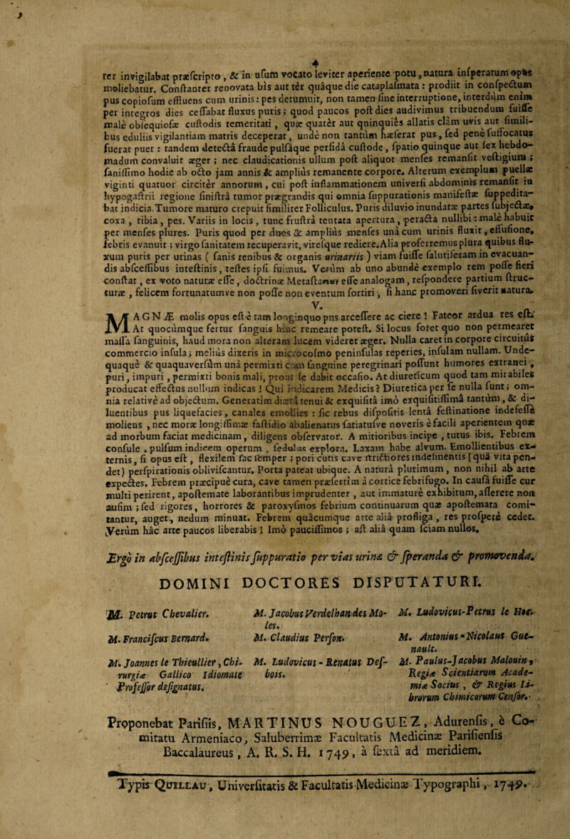 rer invigilabat prsBfcripto, & in ufum vocato leviter aperiente potu, natura infperatum opli« moliebatur. Conftanter renovata bis aut ter quaque die cataplalmata : prodiit in confpedlum pus copiofum effluens cnm urinis: pes detumuit, non tamen fine interruptione, interdum enim per intet^ros dies ceflabat fluxus puris; quod paucos poft dies audivimus tribuendum fui^e male obTequiofae ciiftodis temeritati, qua? quater aut qninquies allatis clam uvis aut flmili- bus eduliis vigilantiam matris deceperat, unde non tantum hatferat pus,fcd penefuflbcatus fuerat puer : tandem detedla fraude pulfaque perfidi cuftode, fpatio quinque aut (ex hebdo¬ madum convaluit aeger ; nec claudicationis ullum poft aliquot menfes remanfit veftigium; fanifflmo hodie ab odio jam annis ic amplius remanente corpore* Alterum exemplum puellae viginti quatuor circiter annorum, cui poft inflammationem univerii abdominisrcmanlit ia hypogaftrii regione finiftra tumor prxgrandis qui omnia fnppurationis manifeftx fujppedita- bat indicia.Tumore maturo crepuit fimiliter Folliculus. Puris diluvio inundatae partes fubjedla^ coxa , tibia, pes. Variis in locis, tuncfruftra teniata apertura, peradla nullibi tmak habuit per menfes plures. Puris quod per dues & amplius menfes unicum urinis fluxit,enu(Ione, febris evanuit; virgo fanitatem recuperavit, virefque rediere.Alia OToferremus plura quibus flu¬ xum puris per urinas ( fanis renibus & organis urinariis ) viam ruiire falutiferam in ev^uan- dis abfcefflbus inteftinis, teftes ipfi fuimus. Verum ab uno abunde exemplo rem pofle fieri conftat, ex voto naturte efle, dodlrinae Metaftawwv efle analogam, refpondere partium ftruc- turae, felicem fortunatumve non pofte noii eventura fortiri, fi hanc promoveri fivcxit «atura» V* MA G N iE molis opus efte tam longinquo pus arceflere ac ciere 1 Fateor ardua res eiti’ At quocumque fertur fanguis hinc remeare poteft. Si locus foret quo non permearet malla fanguinis, haud mora non alteram lucem videret aeger. Nulla caret in corpore circuitus commercio infula; melius dixeris in microcofmo peninfulas reperies, infulam nullam. Unde- quaque &■ quaquaverfflm una permixti c-jm fanguine peregrinari poflunt humores extranei , puri, impuri , permixti bonis mali, prout (p dabit occafio. At diureticum quod tam mirabiles producat efledlus nullum indicas J Qui indicarem Medicis J Diuretica per fe nulla funt; om¬ nia relative ad objeAum. Generatim diset.4 tenui & exquifitS imo exquifitifflmi tantiim, & di¬ luentibus pus liquefacies, canales emollies : fle rebus di^ofitis lenta feftinatione indefefle moliens , nec morae longifflmaj faftidio abalienatus fatiatulvc noveris e facili aperientem qusc ad morbum faciat medicinam, diligens obfervator. A mitioribus incipe , tutus ibis. Febrem confule , pulfum indicem operum . (edoJas explora. Laxam habe alvum. Emollientibus ex^ ternis, fi opus eft , flexilem fac Temper ; pori curis cave rtndliores mdehnentis (qua vita pen¬ det) perfpirationis oblivifeantur. Porta pateat ubique. A natura plurimum , non nihil ab arte expelles. Febrem praecipue cura, cave tamen prscfertim a cortice febrifugo. In caufifuifle cur multi perirent, apoftemate laborantibus imprudenter , aut immature exhibitum, allerere noa aufim ;fed rigores, horrores & paroxyfmos febrium continuarum quae apoftemata comi¬ tantur, auget , nedum minuat. Febrem quacumque arte alia profliga , res profpete cedet, yerum hac arte paucos liberabis J Imo pauciffimos > aft ali^ quam fciam nullos, in nhfcejjibm inteftinis fuppwatio per vias tirins. & Jperanda & promovenda, DOMINI DOCTORES DISPUTATURI. Petrus Chevalier» Francifeus Bemardr M» Joannes le Thieullier, Chi¬ rurgia Gallico idiomate ' ^rofejjir deftgnatus. M. JacobusVerdelhandes Mo¬ les. M> Claudius Perftn. M. Ludovfcus - Renatus Def- bois. M, Ludovfcus-Petrus le H$er» M. Antonius •Nicolaus Gue- nault. M- Paulus-Jacobus Malouin, Regia Scientiarum Acade- mia Socius, & Regius li¬ brorum Chimicorum Cenfor,' Proponebat Parifiis, M A R TIN U S N O U G U E Z . Adurenfis, e Co¬ mitatu Armeniaco, Saluberrimae Facultatis Medicina Parifienfis Baccalaureus, A. R. S. H, 174^, a fexta. ad meridiem. Typis Quillau , Univerfitatis & Facultatis Medicin^E Typographi, lyfp.