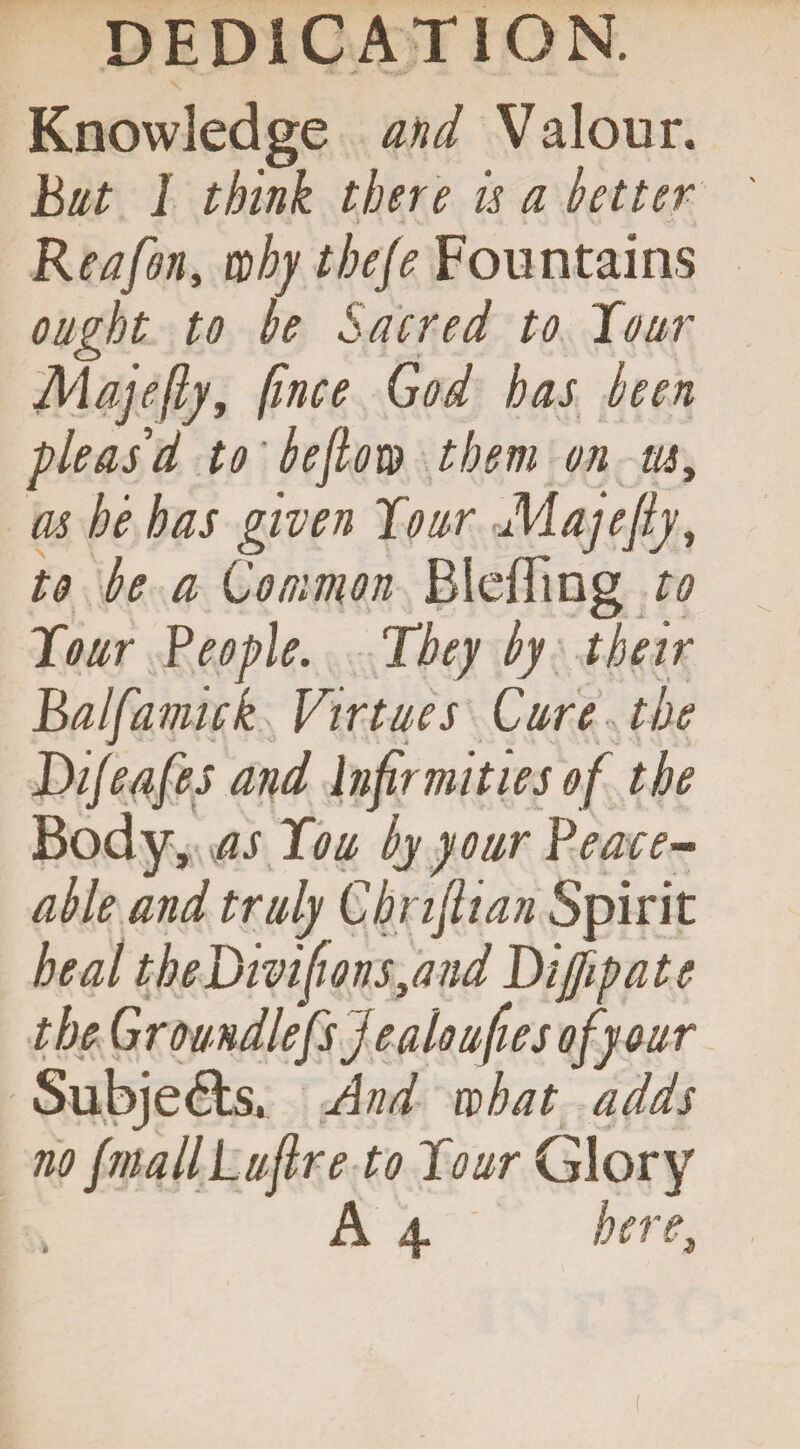 Knowledge and Valour. bat I think there is a better Reafon, why thefe Fountains ought to be Sacred to Tour Majefty, fince God has been pleas d to'be flow them on us, as he has given Tour Majefly, to be a Common Bleffing to Tour People. They by their balfamick Virtues Cure the Dijeafes and Infirmities of the Body, as Tou by your Peace¬ able and truly Cbnflian Spirit heal theDmfionsyand Diflip ate the Groundlefs j ealoufies of your Subje&s. And what adds no fmallLuflre to Tour Glory A 4 here,