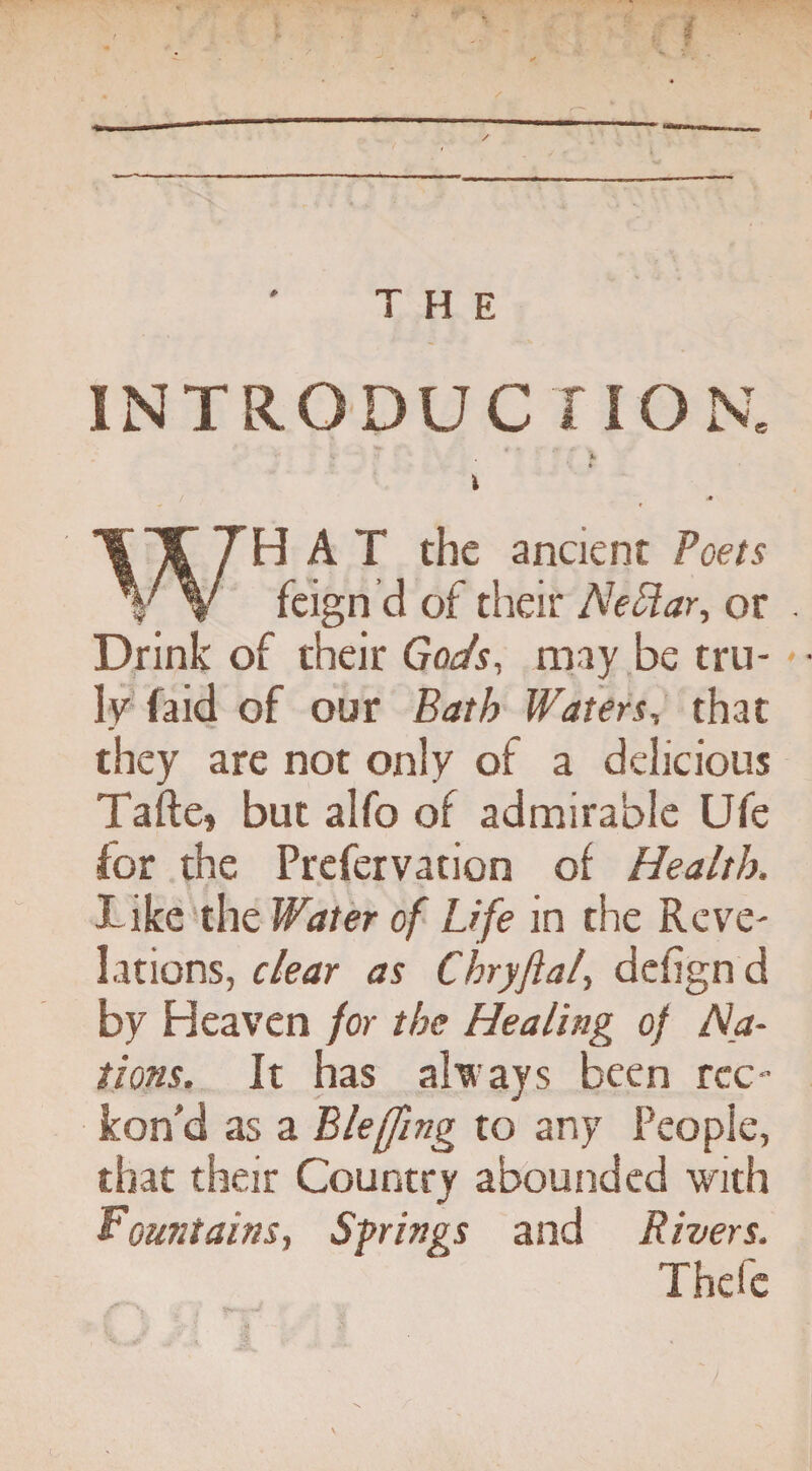 P INTRODUCTION. • • v *T ♦ K \ » i WHAT the ancient Poets feign d of their Nettar, or . Drink of their Gods, may be tru¬ ly (aid of our Bath Waters, that they are not only of a delicious Tafte, but alfo of admirable Ufe for the Prefervation of Health, I ike the Water of Life in the Reve¬ lations, clear as Chryftal, delignd by Heaven for the Healing of Ha¬ ttons. It has always been rec¬ kon'd as a Blefjing to any People, that their Country abounded with Fountains, Springs and Rivers. Thefe