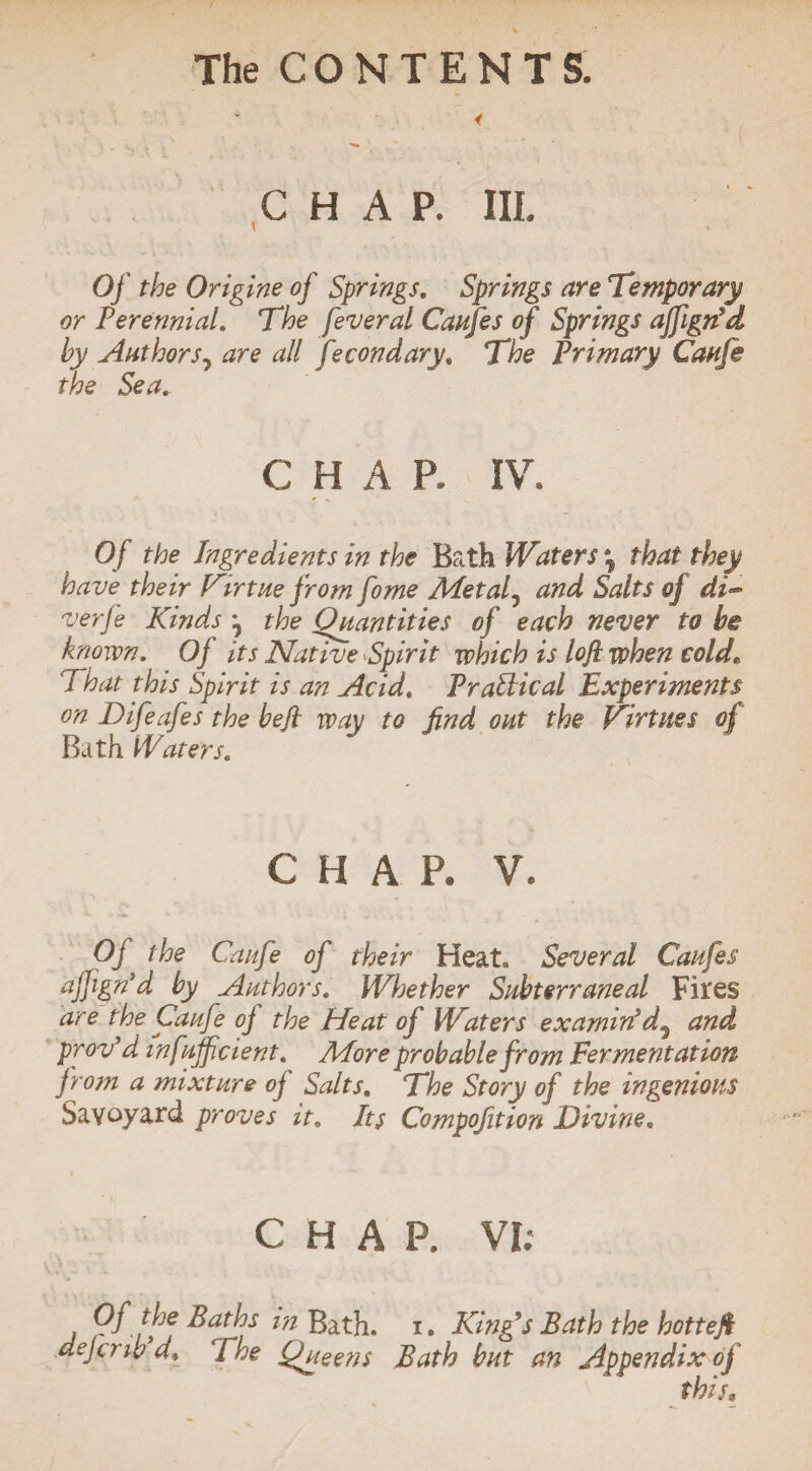 CHAP. III. Of the Origine of Springs. Springs are Temporary or Perennial. The feveral Caufe s of Springs affigrfd by Authors, are all ftmonetary. The Primary Caufe the Sea. CHAP, IV. Of the Ingredients in the Bath Waters \ that they have their Virtue from fome Metal 7 and Salts of di- verfe Kinds ^ the Quantities of each never to be known. Of its Native Spirit which is loft when cold* 7 hat this Spirit is an Acid. Practical Experiments on Difeafes the be ft way to find out the Virtues of Bath Waters. C H A P. V. Of the Caufe of their Heat. Several Canfes ajJigrPd by Authors. Whether Subterraneal Fites are the Caufe oj the Heat of Waters examin’d7 and proved mfuffeient. More probable from Fermentation from a mixture of Salts. The Story of the ingenious Savoyard proves it. Its Compofition Divine. CHAP. VI;