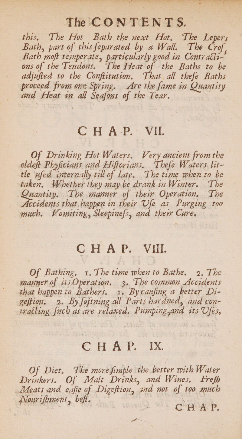 this, 'The Hot Bath the next Hot, The Lepers Bathy part of this feparated by a Wall. The Crof Bath moft temperate, particularly good in ContraUi- ons of the Tendons, The Heat oj the Baths to be adjufied to the Confutation, That all thefe Baths proceed from one, Spring, Are the fame in Quantity and Heat in all Seafons of the Tear, CHAP. VII. Of Drinking Hot Waters, Very ancient from the oldefi Bhyficians and Hifiorians, Thefe Waters lit- tie afed internally till of late. The time when to be taken. Whether they may be drank in Winter, The Quantity, The manner of their Operation, The Accidents that happen in their Ufe as Barging too much, Vuniting, Sleepinefs0 and their Cure« CHAP, VIII. Of Bathing, ie The time when to Bathe, 2. The manner of its Operation, 3. The common Accidents that happen to Bathers, 1. By caufing a better Di- geflion, 2, By fopining all Barts hardned0 and con¬ trolling ptcb as are relaxed, BumpingAnd its VJes* C H A P. IX. Of Diet, The morefimple the better with Water Drinkers, Of Malt Drinks, and Wines, Frefb Meats and eafie of Digeftion7 and not oj too much Nourishment, bejt, v CHAP,