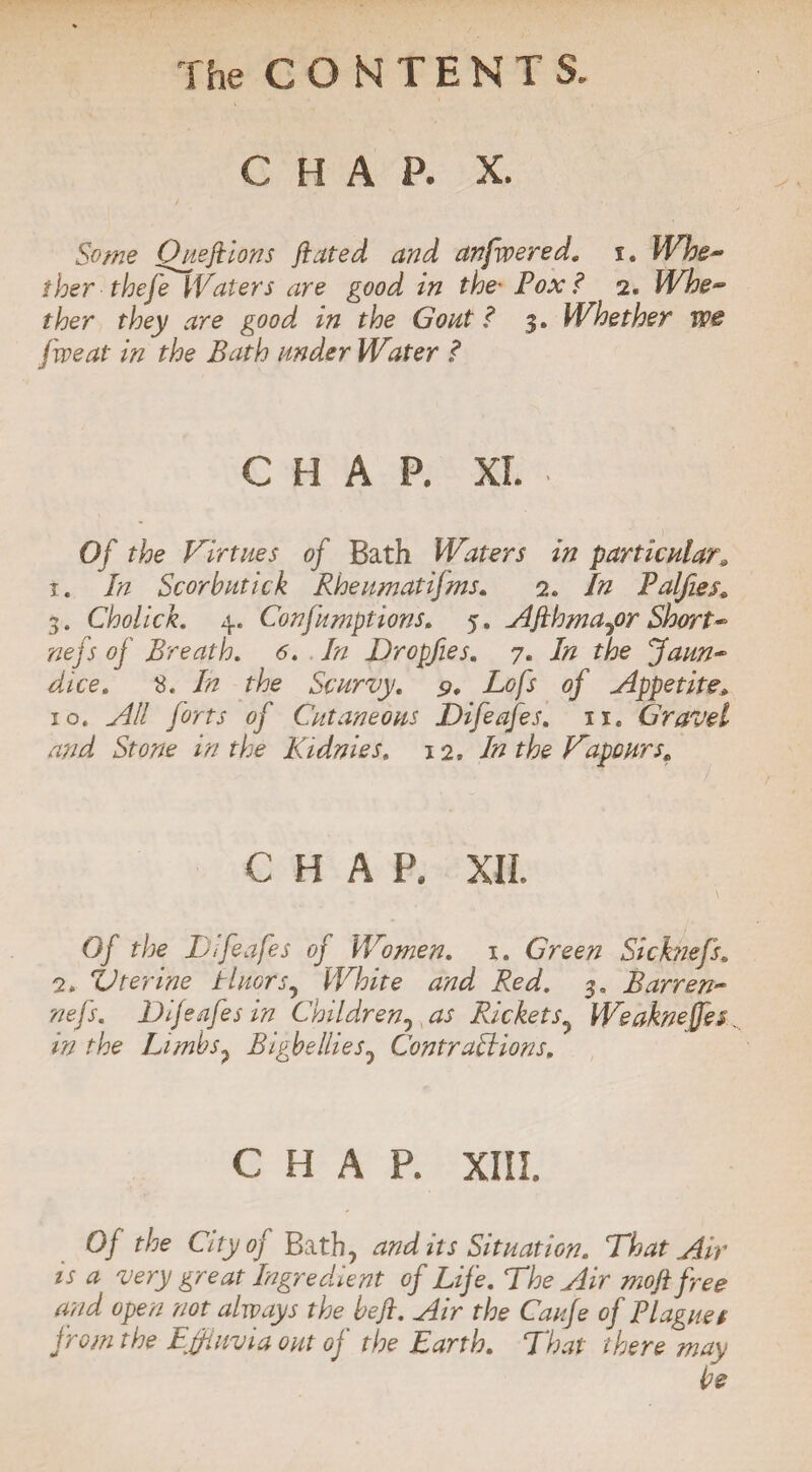 C H A P. X. Some One ft ions ftated and anfwered. i. Whe¬ ther thefe Waters are good in the• Pox ? 2. Whe¬ ther they are good, in the Gout ? 3. Whether we five at in the Bath under Water ? CHAP. XL . Of the Virtues of Bath Waters in particular. 1. In Scorbutick Rheumatisms. 2. In Palfies. 3. Cholick. 4. Confumptions. 5. Afthma^or Short- nefs of Breath. 6. In Dropfies. 7. In the Jaun¬ dice. 8. In the Scurvy. 9. Lofs of Appetite, 10. All forts of Cutaneous Difeafes. 11. Gravel and Stone in the Kidnies. 12. In the Vapours. CHAP. XII. Of the Difeafes of Women. 1. Green Si chiefs. 2. ZJferine tluors, White and Red. 3. Barren- nefs. Difeafes in Children^ as Rickets Weakneffes in the Limbs, Bigbellies5 Contraptions. CHAP. XIII. Of the City of Bath, and its Situation. That Air is a very great Ingredient of Life. The Air moft free and open not always the beft. Air the Caufe of Plagues from the Effluvia out of the Earth. That there may be