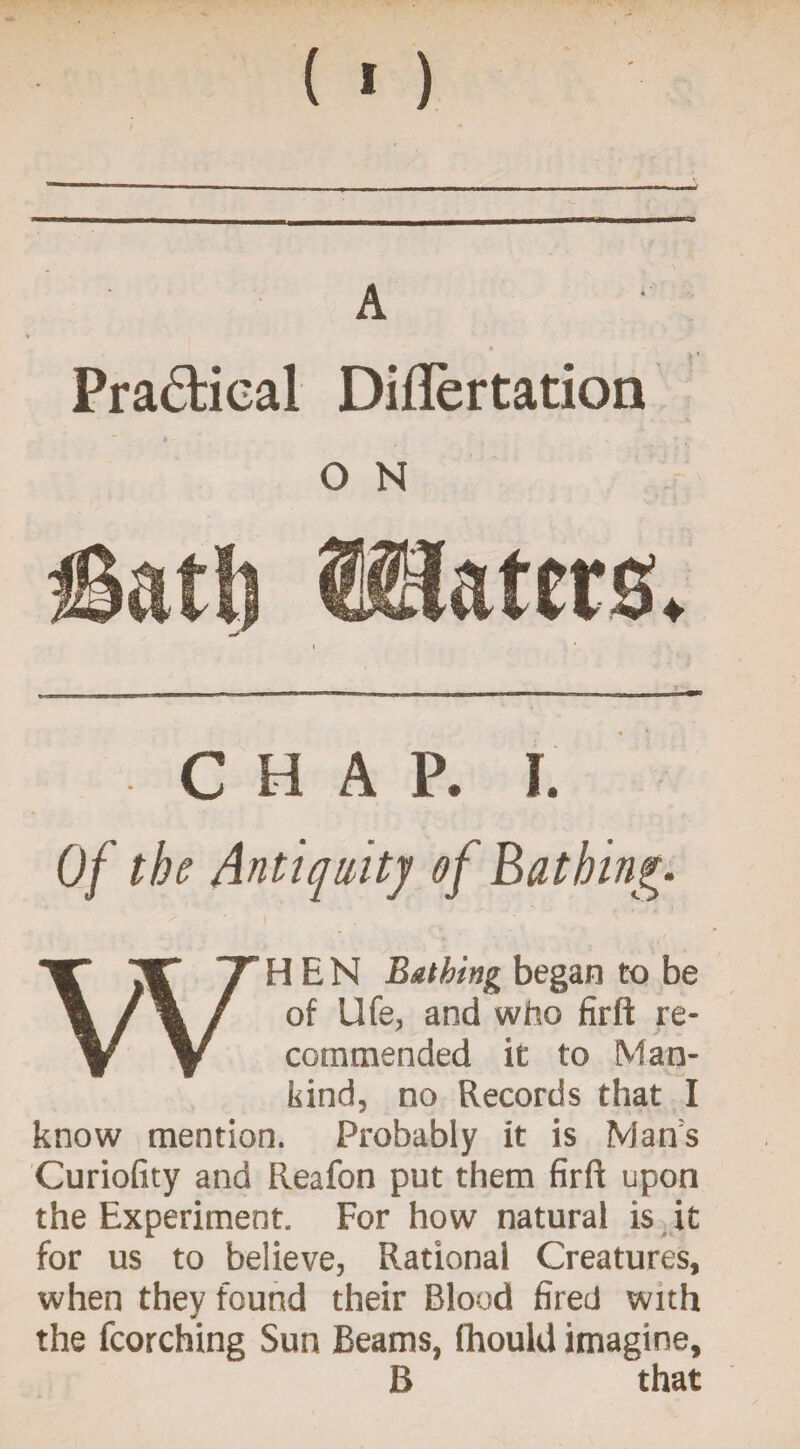 (>) Pra&ical Diflertation CHAP. 1. Of the Antiquity of Bathing. / ■ \ ' , ' WHEN Bathing began to be of Ufe, and who firft re¬ commended it to Man¬ kind, no Records that I know mention. Probably it is Man's Curiofity and Reafon put them firft upon the Experiment. For how natural is it for us to believe, Rational Creatures, when they found their Blood fired with the fcorching Sun Beams, ihould imagine, B that