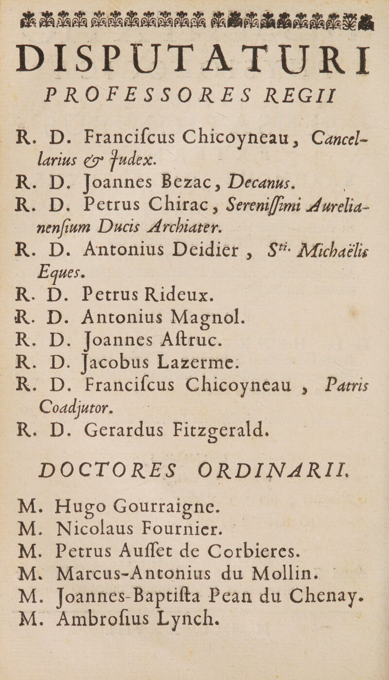 «A* «A* DISPUTATURI PROFESSORES REGII R. D. Francifcus Chicoyneau, Cancel¬ larius &amp; fudex. R. D. J oannes Bezac, Decanus. R. D. Petrus Chirac, Sereniffimi Aurelia- nenjium Ducis Archiater. R. D. Antonius Deidier , Stu Michaelis Eques. R. D. Petrus Rideux. R. D. Antonius Magnol. R. D. Joannes Aftruc. R. D. jacobus Lazerme. R. D. Francifcus Chicoyneau , Patris Coadjutor. R. D. Gerardus Fitzgerald. DOCTORES ORDINARII. M. Hugo Gourraigne. M. Nicolaus Fournicr. M. Petrus Auffet de Corbieres. M. Marcus-Antonius du Mollin. M. Joannes-Baptifta Pean du Chenay. M. Ambrofius Lynch.