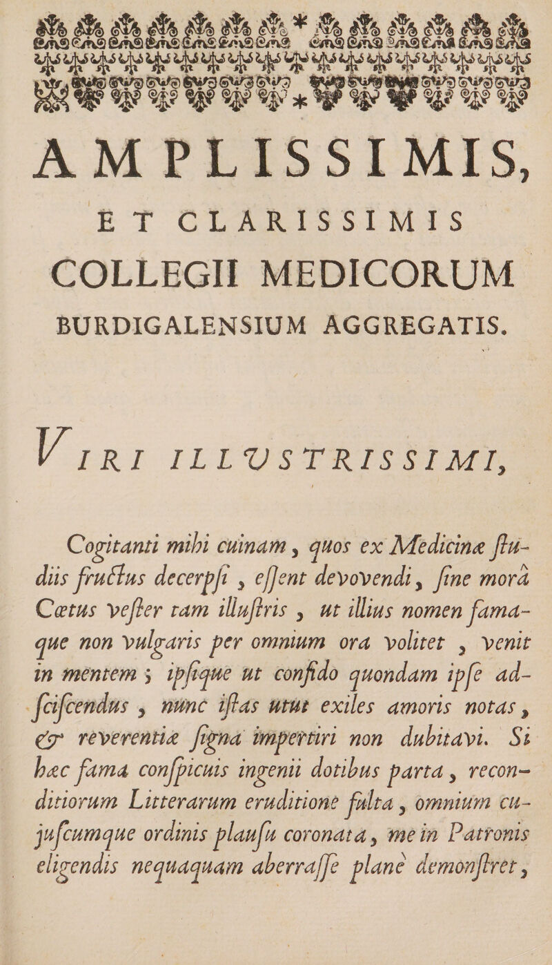 utu 3GV3) »£% AM PLISSIMIS, E T CLARISSIMIS COLLEGII MEDICORUM BURDIGALENSIUM AGGREGATIS. Vi R I ILLV STRIS SIMI, Cogitanti mihi cuinam, quos ex Medicina flu- dits frufius decerpfi , ejjent devovendi, fine mora Coetus vefier tam illufiris , ut illius nomen fama- que non vulgaris per omnium ora volitet , venit in mentem ; ipfique ut confido quondam ipfe ad- fcifcendus , nunc ifias utut exiles amoris notas, &amp; reverentia figna impertiri non dubitavi. Si hac fama confpicuis ingenii dotibus parta, recon¬ ditiorum Litterarum eruditione fulta, omnium cti- jufcumque ordinis plaufu coronata, me in Patronis eligendis nequaquam aberrajfe plane demonfiret,