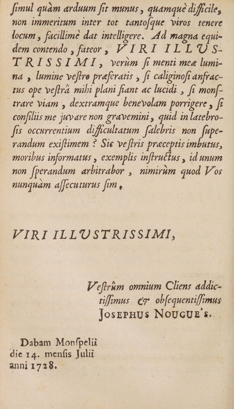 jtmul quam arduum fit munus, quamque difficile9 non immeritum inter tot tantojque viros tenere . ydd magna equi¬ dem contendo, fateor, VIRI IL LUS¬ TRI S S I AI I, Verum Ji menti mea lumi¬ na , lumine vefire praferatis , Ji caliginojianfrac¬ tus ope vejlrd mihi plani fiant ac lucidi, fi monf- trare viam , dextramque benevolam porrigere, fi confiliis me juvare non gravemini, quid inlatebro- fis occurrentium difficultatum falebris non fupe- randum exiflimem ? Sic Vefiris praceptis imbutus, moribus informatus, exemplis inflruflus , id unum non fperandum arbitrabor , nimirum quod Vos nunquam affecuturus fim, VIRI ILLUSTRISSIMI, Vefirum omnium Cliens addic- tijfimus tT obfequentifimus JoSEPHUS N0UGUe’s. Dabam Monfpelu dic 14. menfis Julii anni 1728.