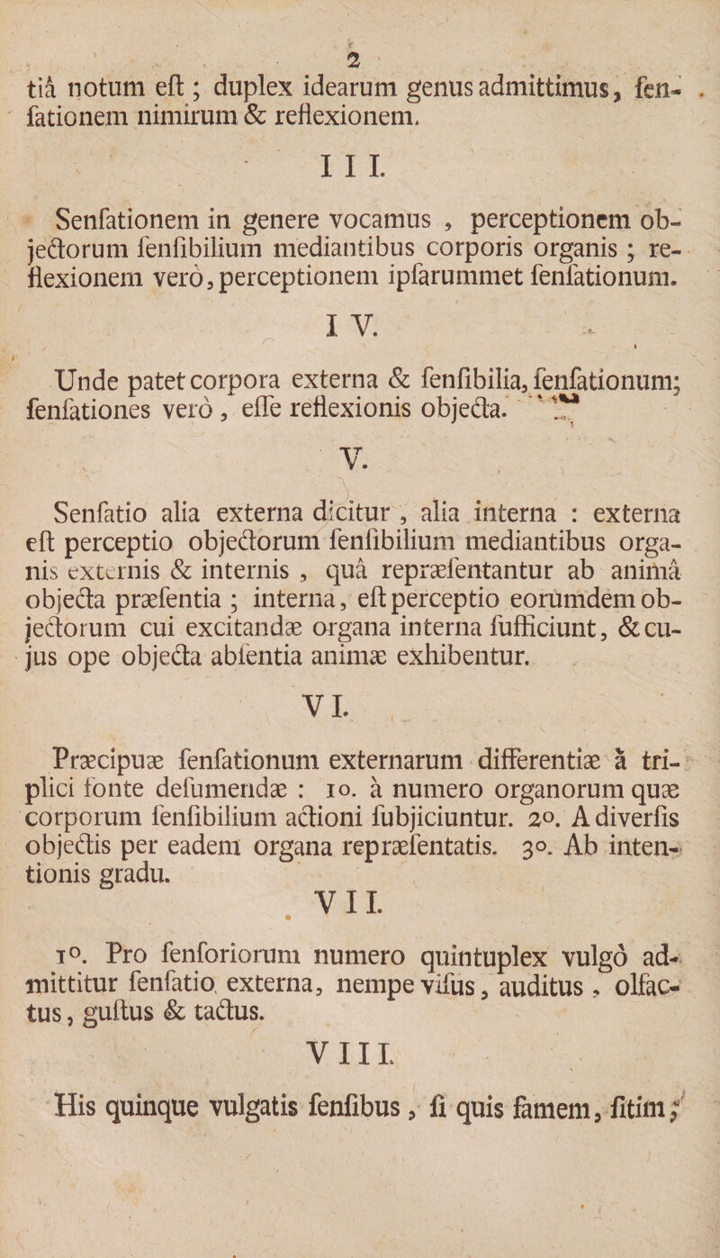 ,T ' 2 tia notum eft ; duplex idearum genus admittimus, fen- . fationem nimirum &amp; reflexionem. II I. Senfationem in genere vocamus , perceptionem ob- jedorum fenfibilium mediantibus corporis organis; re¬ flexionem vero,perceptionem ipfarummet fenfationum. I V. . f* ' ’ ' * . - • ■ S. Unde patet corpora externa &amp; fenfibilia, fenfationum; fenfationes vero , elfe reflexionis objeda. r t!* V. . Senfatio alia externa dicitur , alia interna : externa eft perceptio objedorum fenfibilium mediantibus orga¬ nis externis &amp; internis , qua repraefentantur ab anima objefta praefentia ; interna, eft perceptio eorumdemob- jeftorum cui excitandae organa interna fufficiunt, &amp; cu¬ jus ope objedta abfentia animae exhibentur. Praecipuae fenfationum externarum differentiae a tri¬ plici fonte defumendae : io. a numero organorum quae corporum fenfibilium actioni fubjiciuntur. 2°. Adiverfis objedis per eadem organa repraefentatis. 30. Ab inten¬ tionis gradu. VII. • T i°. Pro fenforiorum numero quintuplex vulgo ad¬ mittitur fenfatio. externa, nempe vifus, auditus , olfac¬ tus , gultus &amp; tadus. VIII. His quinque vulgatis fenfibus, fi quis famem, fitim;