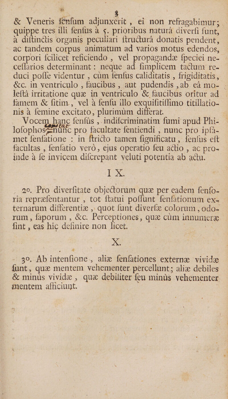 &amp; Veneris lenium adjunxerit , ei non refragabimur; quippe tres illi lenius a prioribus natura diverli funt, a diffindis organis peculiari ftrudura donatis pendent, ac tandem corpus animatum ad varios motus edendos, corpori fcilicet reficiendo , vel propagandae fpeciei ne- ceffarios determinant: neque ad fimplicem tadurn re¬ duci pofife videntur , cimi lenfus caliditatis, frigiditatis, &amp;c. in ventriculo , faucibus, aut pudendis ,ab ea mo- lefta irritatione quae in ventriculo &amp; faucibus oritur ad famem &amp; fitim , vel a fenfu illo exquifitiffimo titillatio¬ nis a femine excitato, plurimum differat. Vocet^h^nc fenfus, indiferiminatim fumi apud Phi- iofoplios^munc pro facultate fentiendi , nunc pro ipfa- met fenfatione : in ftrido tamen lignificatu, lenfus elt facultas , fenfatio vero, ejus operatio feu adio , ac pro¬ inde a fe invicem diferepant veluti potentia ab adu. I X. > 2°. Pro diverfitate objedorum quae per eadem fenfo- ria repraefentantur , tot ftatui poliunt fenfationum ex-* ternarum differentiae, quot funt diverfae colorum, odo¬ rum, faporum , &amp;c. Perceptiones, quae ciim innumerae fint, eas hic definire non licet. X. 3°. Ab intenfione , aliae fenfationes externae vividae funt, quae mentem vehementer percellunt; aliae debiles &amp; minus vividae, quae debiliter feu minus vehementer mentem afficiunt.