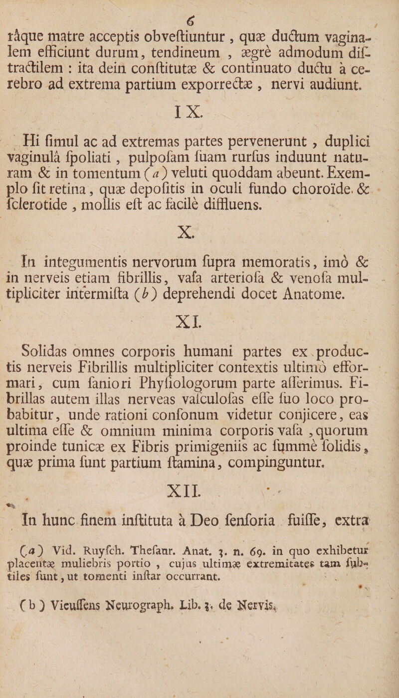 u / dque matre acceptis obveftiuntur , quae ductum vagina¬ lem efficiunt durum, tendineum , aegre admodum difl traftilem : ita dein conftitutae &amp; continuato dudu a ce¬ rebro ad extrema partium exporre&amp;as, nervi audiunt IX. Hi fimul ac ad extremas partes pervenerunt , duplici vaginula fpoliati, pulpofam fuarn rurfus induunt natu¬ ram &amp; in tomentum (a) veluti quoddam abeunt. Exem¬ plo fit retina, quae depolitis in oculi fundo choroide. &amp; fclerotide , mollis eft ac facile diffluens. X. In integumentis nervorum fupra memoratis, imo &amp; in nerveis etiam fibrillis, vafa arteriola &amp; venofa mul¬ tipliciter iritermifta (b) deprehendi docet Anatome. XI. Solidas omnes corporis humani partes ex produc¬ tis nerveis Fibrillis multipliciter contextis ultimo effor- mari, cum faniori Phyliologorum parte alferimus. Fi¬ brillas autem illas nerveas valculofas efle fuo loco pro¬ babitur, unde rationi confonum videtur conjicere, eas ultima elfe &amp; omnium minima corporis vafa , quorum proinde tunicas ex Fibris primigeniis ac fpmme folidis > quae prima funt partium flamina, compinguntur. XII. In hunc finem inflituta a Deo fenforia fuifle, extra * ' * (oO Vid. Ruyfch. Thefanr. Anat. 3. n. 69. in quo exhibetur placentae muliebris portio , cujus ultimae extremitates tam fub« tiles funt, ut tomenti inftar occurrant. » ' C b ) ViculTens Neurograph» JLib. 3, de &amp;eivis.«.