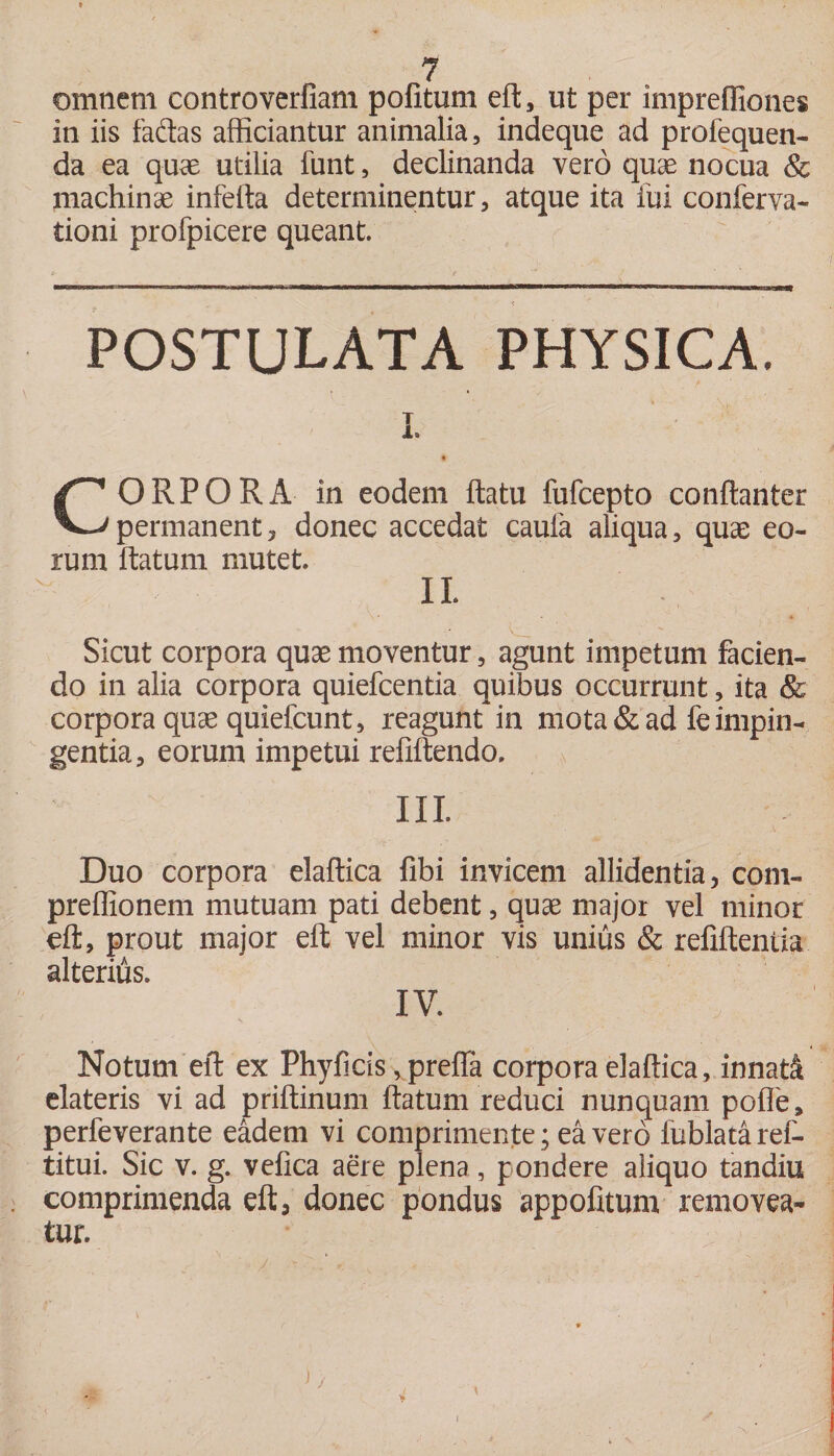 omnem controverfiam politum eft, ut per imprefliones in iis faftas afficiantur animalia, indeque ad profequen- da ea quae utilia funt, declinanda vero quae nocua &amp; machinae inferta determinentur, atque ita fui conferva- tioni profpicere queant. POSTULATA PHYSICA. CORPORA in eodem ftatu fufcepto conftanter permanent, donec accedat caula aliqua, quae eo¬ rum rtatum mutet IL Sicut corpora quae moventur, agunt impetum facien¬ do in alia corpora quiefcentia quibus occurrunt, ita &amp; corpora quae quiefcunt, reagufit in mota &amp; ad fe impin¬ gentia, eorum impetui refiftendo, N III. Duo corpora elaftica fibi invicem allidentia, com- preffionem mutuam pati debent, quae major vel minor eft, prout major eft vel minor vis unius &amp; refiftentia alterius. IV. Notum eft ex Phyficis, prefia corpora elaftica, innati elateris vi ad priftinum rtatum reduci nunquam polle, perfeverante eadem vi comprimente; ea vero iublatarel- titui. Sic v. g. vefica aere plena, pondere aliquo tandiu comprimenda eft, donec pondus appofitum removea¬ tur.