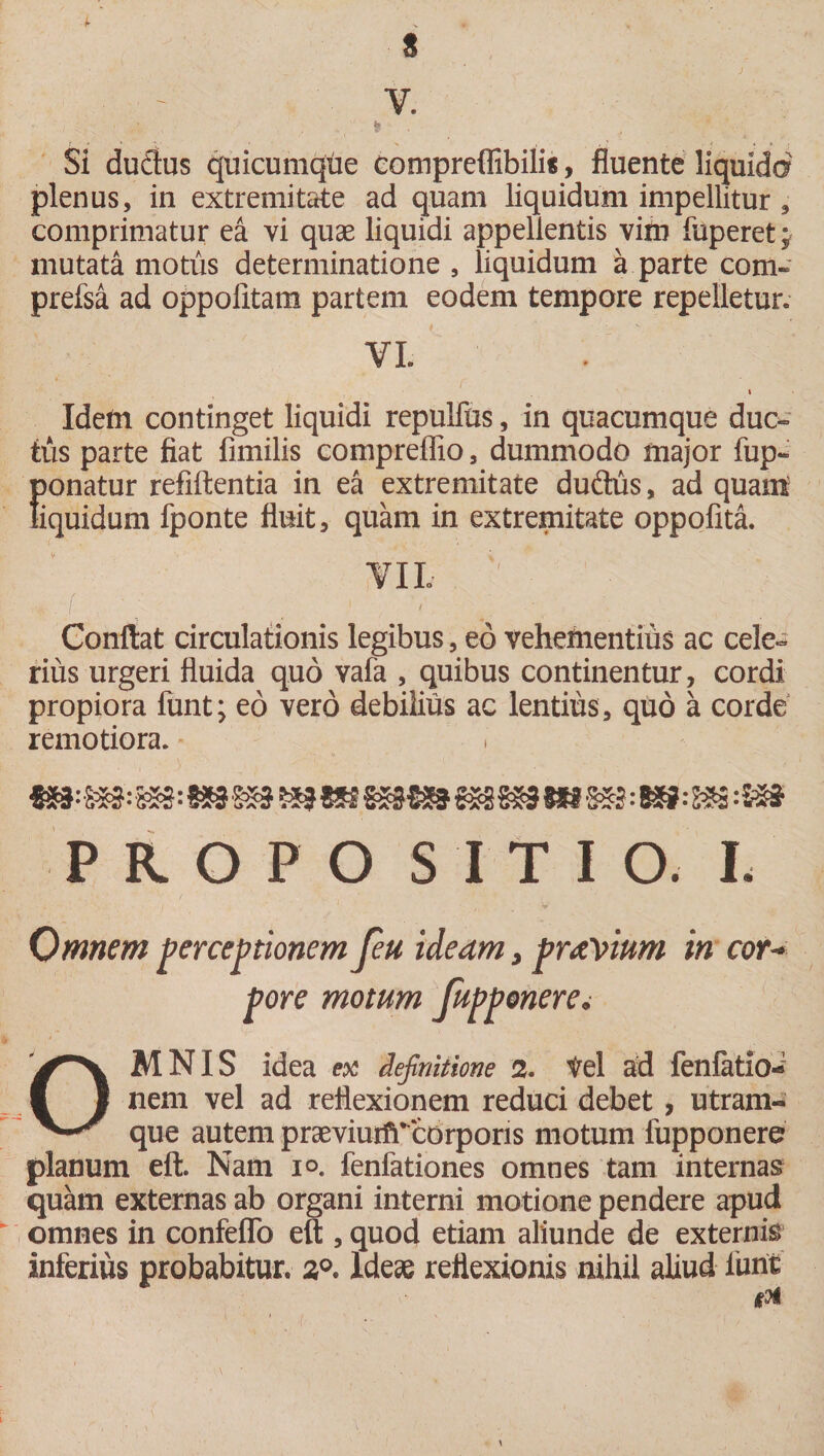 i „ , s V. Si dudus quicumque eompreffibilis, fluente liquido plenus, in extremitate ad quam liquidum impellitur , comprimatur ea vi quae liquidi appellentis vim fuperet y mutata motus determinatione , liquidum a parte com~ prefsa ad oppoiitam partem eodem tempore repelletur. VI. Idem continget liquidi repulfus, in quacumque duc¬ tus parte fiat fimilis compreflio, dummodo major fup- ponatur refiftentia in ea extremitate duftus, ad quam liquidum fponte fluit, quam in extremitate oppofita. VII, Conflat circulationis legibus, eo vehementius ac cele¬ rius urgeri fluida quo vafa , quibus continentur, cordi propiora funt; eo vero debilius ac lentius, quo a corde remotiora. i 53:K»: m PR.OPO SITIO. L Omnem perceptionem feu ideam, prnVium in cor¬ pore motum fupponere. OMNIS idea ex definitione 2. Vel ad fenfatio-1 nem vel ad reflexionem reduci debet , utram¬ que autem praevium* corporis motum lupponere planum eft. Nam i°. fenfationes omnes tam internas quam externas ab organi interni motione pendere apud omnes in confeflo eft , quod etiam aliunde de externis inferius probabitur. 2°. Ideae reflexionis nihil aliud fune