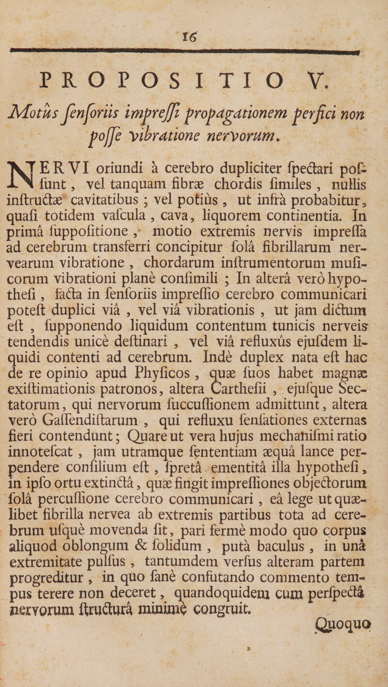 Motus fienfioriis imprejjl propagationem perfici non pojje libratione nervorum. NERVI oriundi a cerebro dupliciter fpedari pot funt, vel tanquam fibrae chordis finnles , nullis inftrudae cavitatibus; vel potius , ut infra probabitur, quafi totidem vafcula , cava, liquorem continentia. In prima fuppofitione ,v motio extremis nervis imprefla ad cerebrum transferri concipitur fola fibrillarum ner- vearum vibratione , chordarum inftrumentorum mu fi¬ corum vibrationi plane confimili ; In altera vero hypo- thefi , fada in fenforiis impreflio cerebro communicari poteft duplici via , vel via vibrationis , ut jam didum eft , fupponendo liquidum contentum tunicis nerveis* tendendis unice deftinari , vel via refluxus ejufdem li¬ quidi contenti ad cerebrum. Inde duplex nata eft hac de re opinio apud Phyficos , quae fuos habet magnas exiftimationis patronos, altera Carthefii , ejufque Sec¬ tatorum , qui nervorum fuccuflionem admittunt, altera vero GalTendiftarum , qui refluxu fenfationes externas fieri contendunt; Quare ut vera hujus mechatiiimi ratio innotefcat , jam utramque fententiam aequa lance per¬ pendere con filium eft , fpreta ementita illa hypothefi, in ipfo ortu extinda, quae fingit imprefliones objedorum fola percuffione cerebro communicari, ea lege ut quae¬ libet fibrilla nervea ab extremis partibus tota ad cere¬ brum ufque movenda fit, pari ferme modo quo corpus aliquod oblongum &amp; folidum , puta baculus, in una extremitate pulfus, tantumdem verfus alteram partem progreditur , in quo fane confutando commento tem¬ pus terere non deceret, quandoquidem cum perfpeda nervorum ftrudura minime congruit» Quoquo