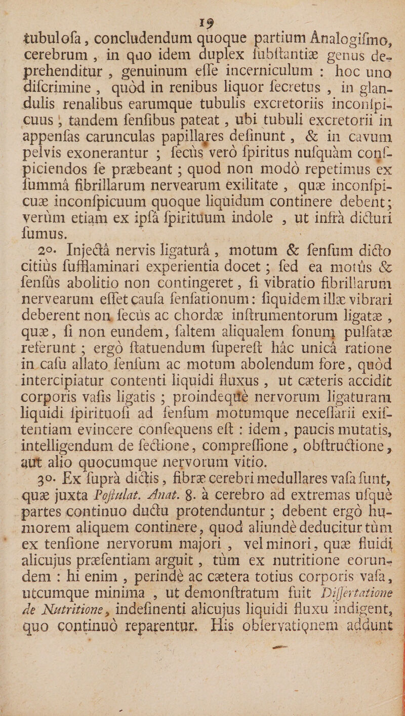 tubulofa, concludendum quoque partium Analogifmo, cerebrum 5 in quo idem duplex fubttantiae genus de- prehenditur , genuinum e fle incerniculum : hoc uno difcrimine , quod in renibus liquor fecretus , in glan¬ dulis renalibus earumque tubulis excretoriis inconlpi- cuus 1, tandem lenfibus pateat, ubi tubuli excretorii in appenfas carunculas papillares definunt, &amp; in cavum pelvis exonerantur ; fecus vero fpiritus nufquam conf- piciendos fe praebeant; quod non modo repetimus ex fumma fibrillarum nervearum exilitate , quae inconfpi- cuse inconfpicuum quoque liquidum continere debent; verum etiam ex ipfa fpirituum indole , ut infra diduri fumus. 2o- Injeda nervis ligatura , motum &amp; fenfum dido citius fufflaminari experientia docet; fed ea motus &amp; fenfus abolitio non contingeret, li vibratio fibrillarum nervearum efletcaufa fenfationum: liquidem illae vibrari deberent non feclis ac chordae in (frumentorum ligatae , quae, fi non eundem, (altem aliqualem fonum pulfatse referunt; ergo (latuendum fupereft hac unica ratione in cafu allato fenfum ac motum abolendum fore, quod intercipiatur contenti liquidi fluxus, ut caeteris accidit corporis vafis ligatis ; proindeqiie nervorum ligaturam liquidi (pirituofi ad fenfum motuinque neceflarii exif- tentiam evincere confequens cft : idem, paucis mutatis, inteliigendum de feftione, compreflione , obftrucfione, aut alio quocumque nervorum vitio. 30- Ex fupra dictis, fibrae cerebri medullares vafaTunt, quae juxta Peftulat. Auat. 8- a cerebro ad extremas ufque partes continuo ductu protenduntur ; debent ergo hu¬ morem aliquem continere, quod aliunde deducitur tum ex tenfione nervorum majori , vel minori, quae fluidi alicujus praefentiam arguit, tum ex nutritione eorun¬ dem : hi enim , perinde ac cetera totius corporis vafa, utcumque minima , ut demo nitratum fuit Differt atione de Nutritione, indefinenti alicujus liquidi fluxu indigent, quo continuo reparentur. His obleryatiQn.em addunt ,