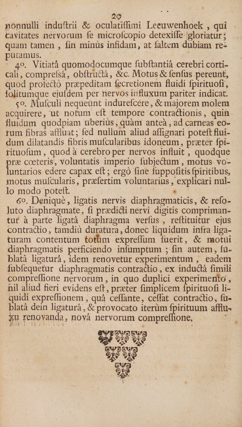 \ 20 nonnulli induftrii &amp; oculatiffimi Leemvenhoek , qui Cavitates nervorum fe microfcopio detexifle gloriatur; quam tamen , lin minus infidam, at ialtem dubiam re^ putamus. ; 40. Vitiata quomodocumque fubftantia cerebri corti¬ cali, comprefsa, obftriida, &amp;c. Motus &amp;fenfus pereunt, quod prole do praepeditam fecretionem fluidi fpirituofi, lolitumque ejufdem per hervos influxum pariter indicat 50. Mufculi nequeunt indurefcere, &amp; majorem molem acquirere, ut notum efl: tempore contradionis, quin fluidum quodpiam uberius, quam antea, ad carneas eo¬ rum fibras affluat; fed nullum aliud afllgnari poteftflui¬ dum dilatandis fibrismufcularibus idoneum, praeter fpi- tituofum, quod a cerebro per nervos influit, quodque prae coeteris!, voluntatis imperio fubjedum, motus vo¬ luntarios edere capax efl; ergo fine fuppofitisfpiritibus, motus muicularis, praefertim voluntarius/explicari nul¬ lo modo poteft. . 6°. Denique, ligatis nervis diaphragmaticis, &amp; refo- luto diaphragmate, fi praedidi nervi digitis compriman¬ tur a parte ligata diaphragma verfus , reftituitur ejus contradio, tamdiu duratura, donec liquidum infra liga¬ turam contentum totum expreffimi fuerit, &amp; motui diaphragmatis perficiendo infumptum ; fin autem, In¬ hiata. ligatura , idem renovetur experimentum , eadem fubfequetur diaphragmatis contradio, ex induda fimili compreflione nervorum, in quo duplici experimento , hil aliud fieri evidens efl, praeter finiplicem fpirituofi li¬ quidi expreflionem, qua ceffante, ceffat contradio, fu- blata dein ligatura, &amp; provocato iterum fpirituum afflu-» pi renovanda, nova nervorum compreflione, ' 'a- 1 tv . i ■ - t s • ( .. . 1 .; .i