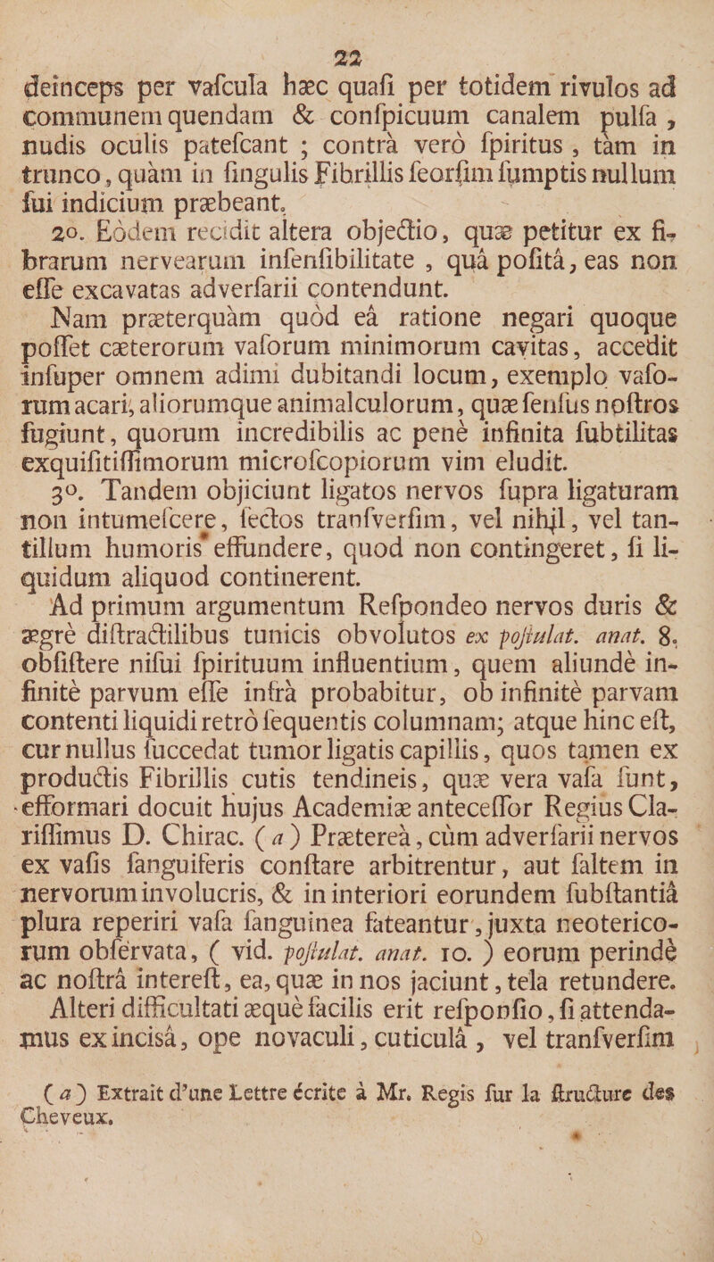 deinceps per vafcula haec quali per totidem rivulos ad communem quendam &amp; confpicuum canalem pulfa , nudis oculis patefcant ; contra vero fpiritus , tam in trunco , quam in lingulis Fibrillis feorfim fumptis nullum fui indicium praebeant, 20. Eodem reddit altera objedio, quae petitur ex fi¬ brarum nervearum infenfibilitate , qua polita, eas non efle excavatas adverfarii contendunt. Nam praeterquam quod ea ratione negari quoque poffet caeterorum vaforum minimorum cavitas, accedit infuper omnem adimi dubitandi locum, exemplo vafo¬ rum acari; aliorumque animalculorum, quaefenfus noftros fugiunt, quorum incredibilis ac pene infinita fubtilitas exquifitiflimorum microfcopiorum vim eludit. 3°. Tandem objiciunt ligatos nervos fupra ligaturam non intumefcere, lectos tranfverfim, vel nihjl, vel tan¬ tillum humoris*effundere, quod non contingeret, fi li¬ quidum aliquod continerent. Ad primum argumentum Refpondeo nervos duris &amp; aegre diftradilibus tunicis obvolutos ex pojinlat. anat. 8. obfiftere nifui fpirituum influentium, quem aliunde in¬ finite parvum effe infra probabitur, ob infinite parvam contenti liquidi retro fequentis columnam; atque hinc eft, cur nullus {'occedat tumor ligatis capillis, quos tamen ex produdis Fibrillis cutis tendineis, quae vera vafa funt, efformari docuit Hujus Academiae anteceffor Regius Cla- riflimus D. Chirac. (a) Praeterea, cum adverfarii nervos ex vafis fanguiferis conflare arbitrentur, aut faltem in nervorum involucris, &amp; in interiori eorundem fubflanti4 plura reperiri vafa fanguinea fateantur, juxta neoterico¬ rum obfervata, ( vid. pojhdat. anat. io. ) eorum perinde ac noftra intereft, ea, quae in nos jaciunt, tela retundere. Alteri difficultati aeque facilis erit refponfio, fi attenda¬ mus ex incisa, ope novaculi, cuticula , vel tranfverfim ( a 3 Extrait cPune Lettre ferite a Mr. Regis fur la ftru&amp;ure des Cheveux.