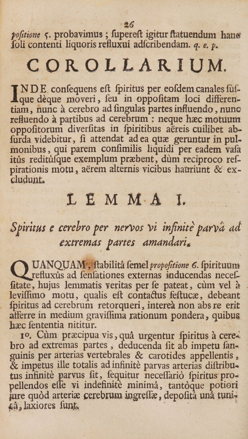 pfttione probavimus; fuperefl: igitur ftatuendum hans foli contenti liquoris refluxui adfcribendam. q. e. y. COROLLARIUM. INDE confequens eft Ipiritust per eofdem canales fui- que deque moveri, feu in oppofitam loci differen¬ tiam, nunc a cerebro ad lingulas partes influendo, nunc refluendo a partibus ad cerebrum : neque haec motuum oppofitorum diverfitas in fpiritibus aereis cuilibet ab- furda videbitur, fi attendat ad ea quas geruntur in pul¬ monibus , qui parem confimilis liquidi per eadem vafa itus reditufque exemplum praebent, dum reciproco ref- pirationis motu, aerem alternis vicibus hauriunt &amp; ex¬ cludunt L £ M M A I. Spiritus e cerebro per nervos vi infinite parva ad extremas partes amandari* QUANQUAMy ftabilita kmdfrofojifione 6. fpirituum refluxus ad fenfationes externas inducendas necef- fitate, hujus lemmatis veritas per fe pateat, cum vel a leviffimo motu, qualis eft contaftus feftucae, debeant fpiritus ad cerebrum retorqueri, intereik non absre erit afferre in medium graviffima rationum pondera , quibus haec fententia nititur. io. Cum praecipua vis, qua urgentur fpiritus a cereY. bro ad extremas partes, deducenda fit ab impetu fan- guinis per arterias vertebrales &amp; carotides appellentis, &amp; impetus ille totalis ad infinite parvas arterias diftribu* tus infinite parvus fit, fequitur necelfario fpiritus pro¬ pellendos effe vi indefinite minima, tantdque potiori jure quod arteriae cerebrum ingreffte ? depolita una tuni* laxiores funfe