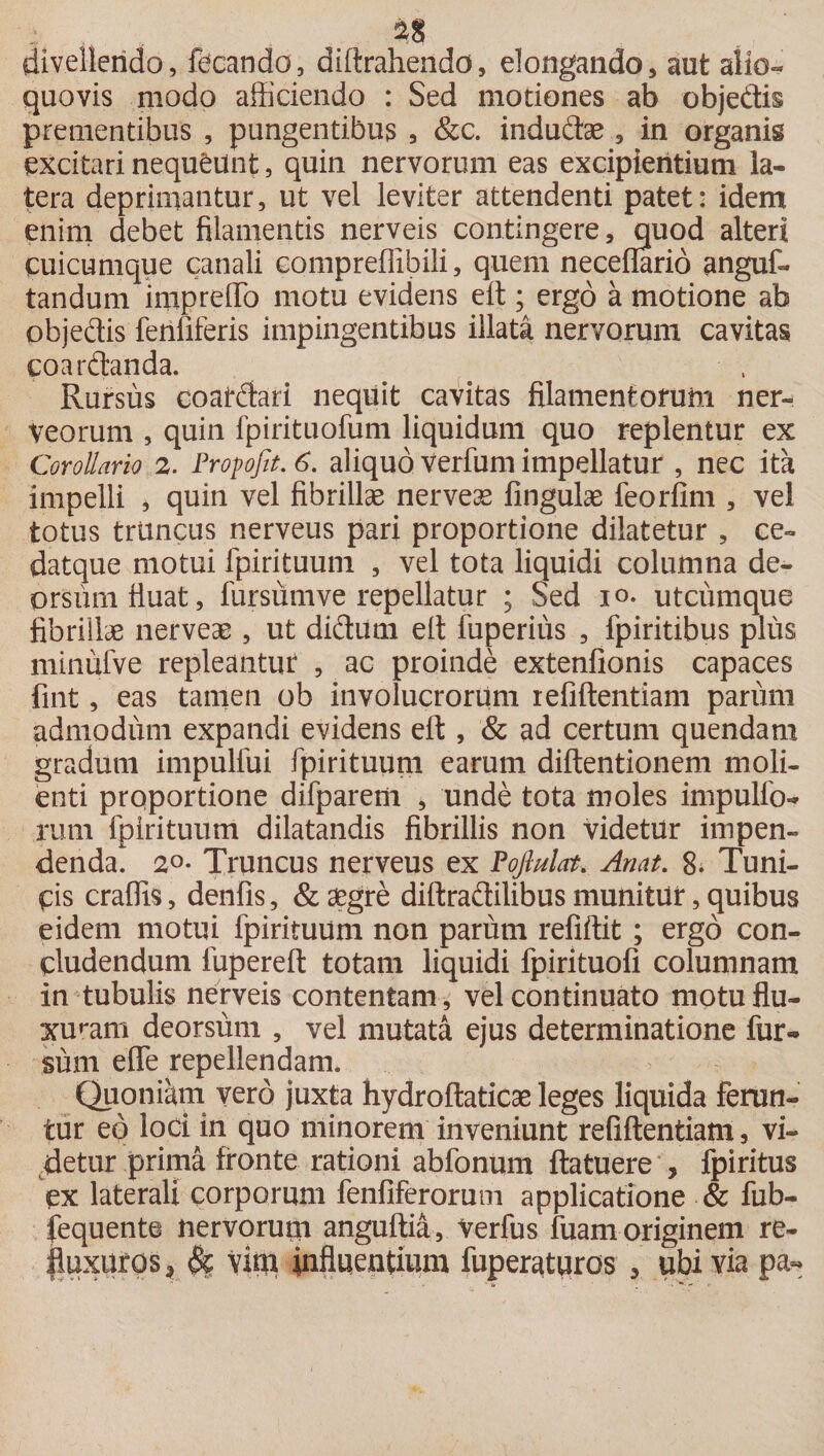 divellendo, fecando, diftraheiido, elongando, aut alio- quovis modo afficiendo : Sed motiones ab obje&amp;is prementibus , pungentibus , &amp;c. induto , in organis excitari nequeunt, quin nervorum eas excipientium la¬ tera deprimantur, ut vel leviter attendenti patet: idem enim debet filamentis nerveis contingere, quod alteri cuicumque canali compreffibili, quem neceflario anguf- tandum inipr effio motu evidens effi ; ergo a motione ab objedis fenfiferis impingentibus illata nervorum cavitas coardanda. Rursus coatdari nequit cavitas filamentorum ner- Veorum , quin fpirituofum liquidum quo replentur ex Corollario 2. Fropofo. 6. aliquo Verfum impellatur , nec ita impelli , quin vel fibrillae nerveae fingulae feorfim , vel totus triincus nerveus pari proportione dilatetur , ce- datque motui fpirituum , vel tota liquidi columna de¬ orsum fluat, fursumve repellatur ; Sed io. utcumque fibrillae nerveae, ut didum elt fuperius , fpiritibus plus minufve repleantur , ac proinde extenfionis capaces fint, eas tamen ob involucrorum refiftentiam parum admodum expandi evidens effi , &amp; ad certum quendam gradum impulfui fpirituum earum diftentionem moli¬ enti proportione difparem , unde tota moles impulfo- rum fpirituum dilatandis fibrillis non videtur impen¬ denda. 2°- Truncus nerveus ex Pojlulat. Anat. 8. Tuni¬ cis craffis, denfis, &amp; aegre diftradilibus munitur, quibus eidem motui fpirituum non parum refiftit ; ergo con¬ cludendum fupereft totam liquidi fpirituofi columnam in tubulis nerveis contentam, vel continuato motu flu¬ xuram deorsum , vel mutata ejus determinatione fur¬ sum effe repellendam. Quoniam vero juxta hydroftaticae leges liquida ferun¬ tur eo loci in quo minorem inveniunt refiftentiam, vi¬ detur prima fronte rationi abfonum ftatuere , fpiritus ex laterali corporum fenfiferorum applicatione &amp; fub- fequente nervorum anguftia, Verfus fuam originem re- |uxUfps^ Vini influentium fuperaturos , ubi via pa-
