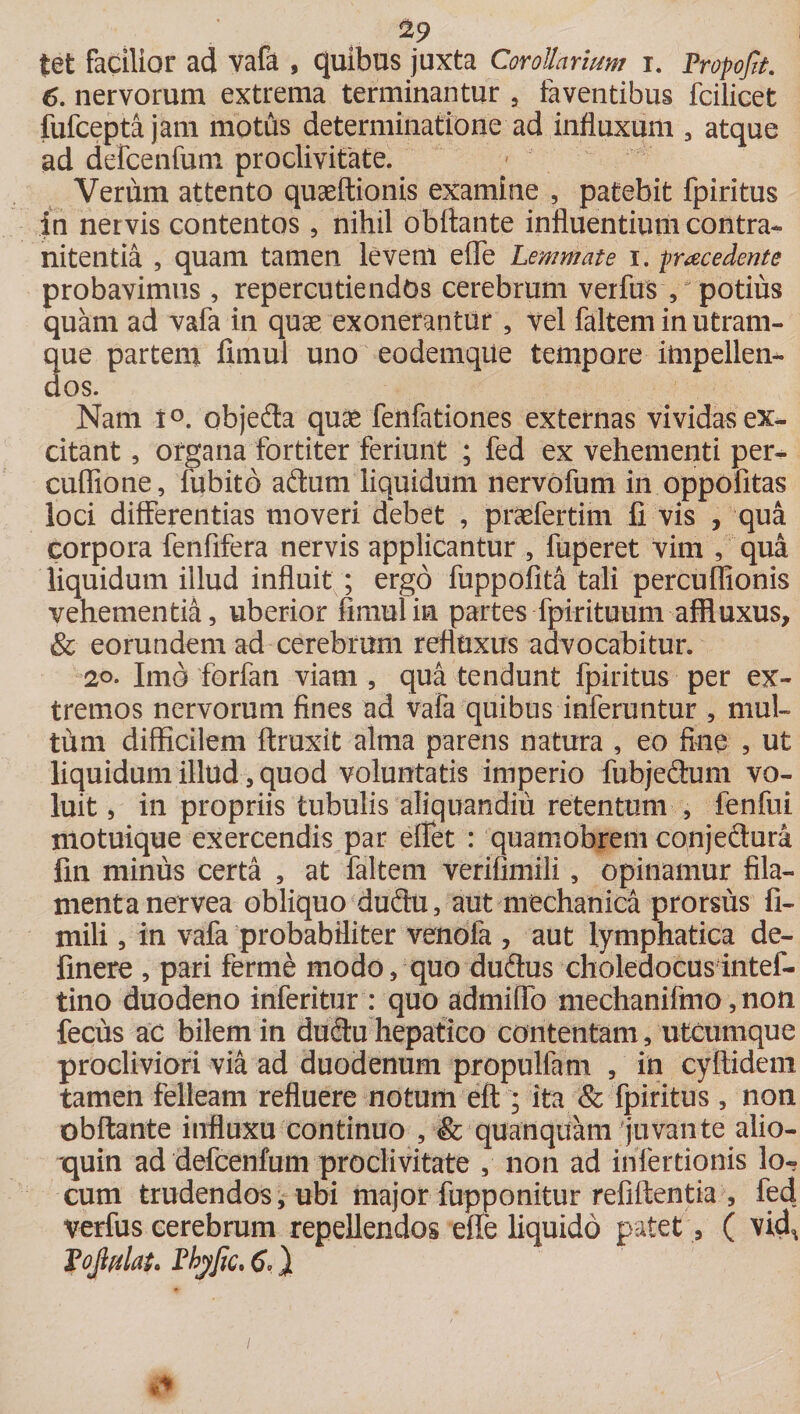tet facilior ad vafa , quibus juxta Corollarium i. Propojit. 6. nervorum extrema terminantur , faventibus fcilicet fufcepta jam motus determinatione ad influxum , atque ad defcenfum proclivitate. Verum attento quaeftionis examine , patebit fpiritus in nervis contentos , nihil obftante influentium contra- nitentia , quam tamen levem efle Lemmate i. procedente probavimus , repercutiendos cerebrum verfus , potius quam ad vafa in quse exonerantur , vel faltem in utram¬ que partem fimul uno eodemque tempore impellen¬ dos. Nam t°. objeda qu£ fenfationes externas vividas ex¬ citant , organa fortiter feriunt ; fed ex vehementi per- cuffione, fubitd adum liquidum nervofum in oppofitas loci differentias moveri debet , praefertim fi vis , qua corpora fenfifera nervis applicantur , fuperet vim , qua liquidum illud influit ; ergo fuppofita tali percuffionis vehementia, uberior fimul in partes fpirituum affluxus, &amp; eorundem ad cerebrum refluxus advocabitur. 20. Imo forfan viam , qua tendunt fpiritus per ex¬ tremos nervorum fines ad vafa quibus inferuntur , mul¬ tum difficilem ftruxit alma parens natura , eo fine , ut liquidum illud, quod voluntatis imperio fubjedum vo¬ luit , in propriis tubulis aliquandiii retentum , fenfui motuique exercendis par eflet : quamobrem conjeftura fin minus certa , at faltem verifimili, opinamur fila¬ menta nervea obliquo dudu, aut mechanica prorsus fi- mili, in vafa probabiliter venofa , aut lymphatica de- finere , pari ferme modo, quo dudus choledocusintef- tino duodeno inferitur : quo admiffo mechanifmo ,non fecus ac bilem in dudu hepatico contentam, utcumque procliviori via ad duodenum propulfam , in cyftidem tamen felleam refluere notum eft; ita &amp; fpiritus, non obftante influxu continuo , &amp; quanquam'juvante alio- quin ad defcenfum proclivitate , non ad infertionis lo¬ cum trudendos, ubi major fupponitur refiftentia , fed verfus cerebrum repellendos effe liquido patet , ( vid^ PoJtulaL Pbyfic, 6,}