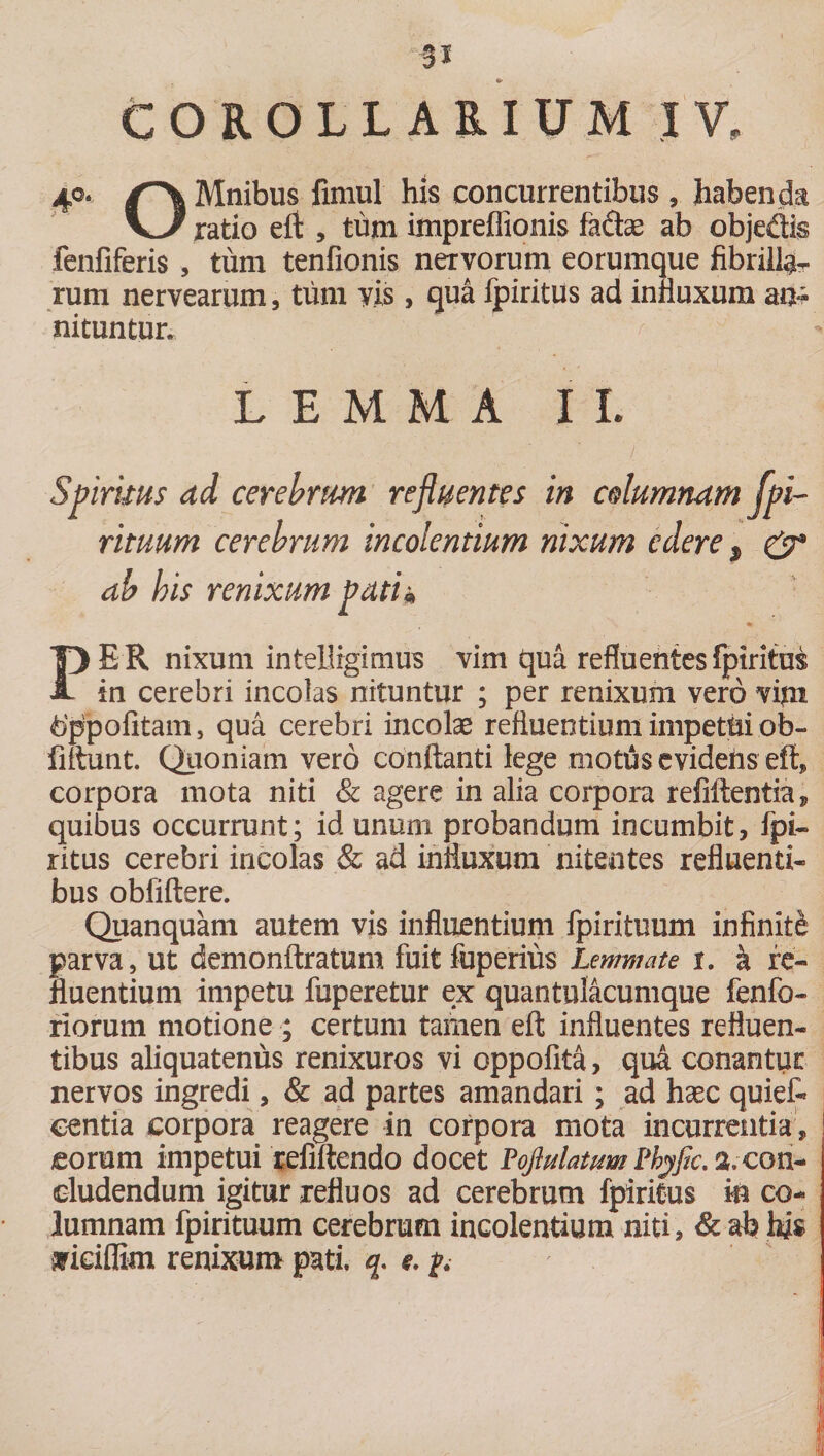 COROLLARIUM IV, 40. Mnibus fimul his concurrentibus , habenda ratio effc , tum impreflionis fa&amp;ae ab objedis fenfiferis , tum tenfionis nervorum eorumque fibrilla rum nervearum, tum vis, qua fpiritus ad influxum an¬ nituntur. LEMMA II. Spirnus ad cerebrum refluentes in columnam fpi¬ rituum cerebrum incolentium nixum edere p &amp; ab bis renixum pati* PER nixum intellrgimus vim qua refluentes fpiritus in cerebri incolas nituntur ; per renixum vero vim hppofitam, qua cerebri incolae refluentium impetui ob- fiftunt. Quoniam vero conflanti lege mottis evidefis eft, corpora mota niti &amp; agere in alia corpora refiAentia, quibus occurrunt; id unum probandum incumbit, fpi¬ ritus cerebri incolas &amp; ad influxum nitentes refluenti¬ bus obfiftere. Quanquam autem vis influentium fpirituum infinite parva, ut demonftratum fuit fuperius Lemmate 1. &amp; re¬ fluentium impetu fuperetur ex quantulacumque fenfo- riorum motione ; certum tamen eft influentes refluen¬ tibus aliquatenus renixuros vi oppofita, qua conantur nervos ingredi, &amp; ad partes amandari ; ad haec quiet eentia corpora reagere in corpora mota incurrentia, eorum impetui refiftendo docet PoflulatvmPhyfa.%con¬ cludendum igitur refluos ad cerebrum fpiritus m co¬ lumnam fpirituum cerebrum incolentium niti, &amp; ab hi$ •arieiflim renixum pati, q. e. p