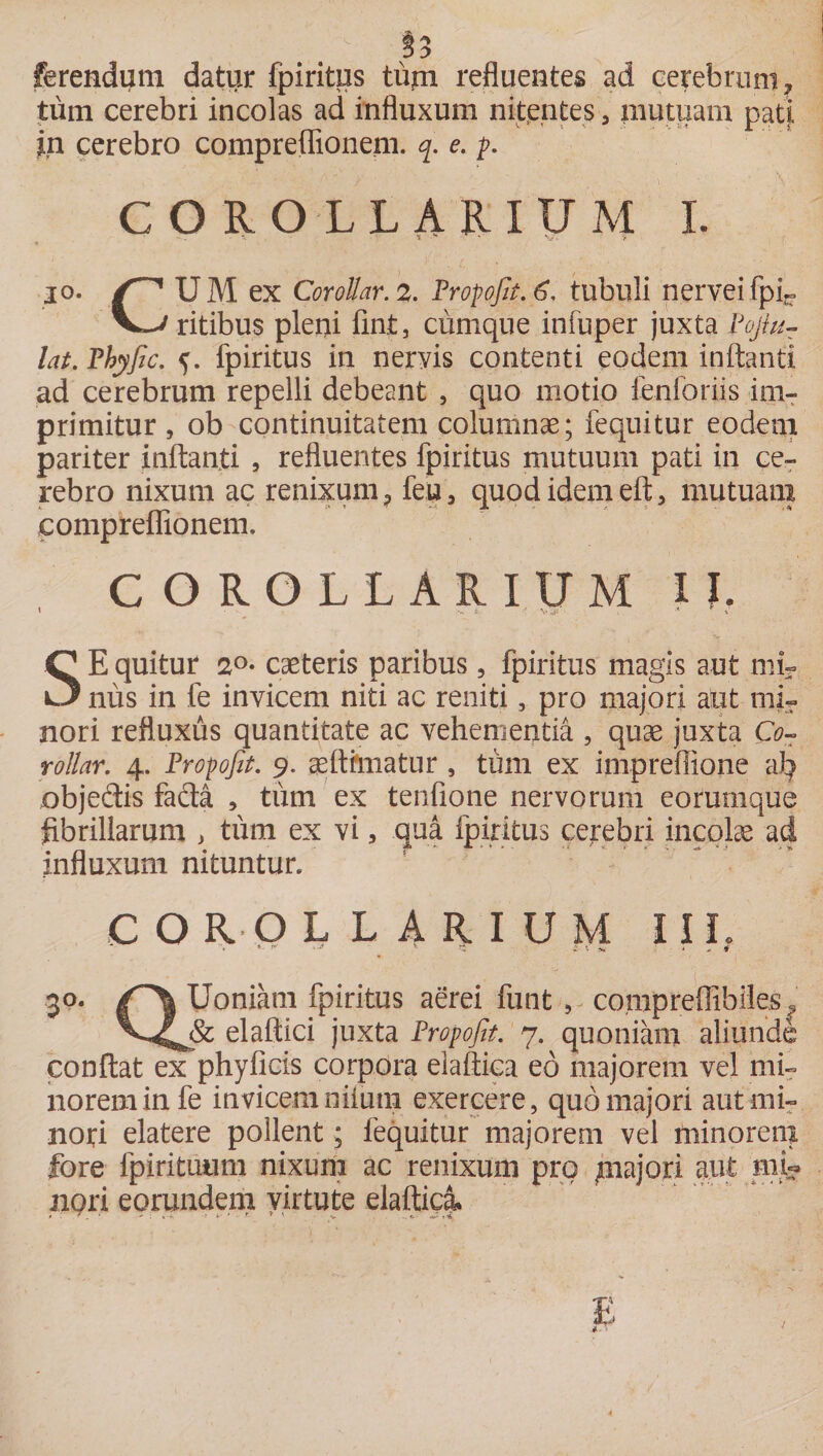 :> ferendum datur fpiritus tum refluentes ad cerebrum ? tum cerebri incolas ad influxum nitentes 3 mutuam pati, in cerebro compreflionem. q. e. p. COROLLARIUM I. * s. s ' v. > io. (-* UM ex Corollar. 2. Fropofit.6. tubuli nerveifpi- ritibus pleni fint, cumque infuper juxta Pojlu- lat. Phyfic. 5. fpiritus in nervis contenti eodem inflanti ad cerebrum repelli debeant , quo motio ienforiis im¬ primitur , ob continuitatem columnae; fequitur eodem pariter inflanti , refluentes fpiritus mutuum pati in ce¬ rebro nixum ac renixum 9 fe;u 5 quod idem eft, mutuam compreflionem. COROLLARIUM II. SEquitur 20• caeteris paribus, fpiritus magis aut mi¬ nus in fe invicem niti ac reniti, pro majori aut mi¬ nori refluxus quantitate ac vehementia , quae juxta Co¬ rollar. 4. Propofit. 9. aetthnatur , tum ex impreflione ab objedtis facta , tum ex tenfione nervorum eorumque fibrillarum , tum ex vi 5 qua fpiritus cerebri incolae ad influxum nituntur. COROLLARIUM IIL ’• ** ■■■* ' y* * v ^ 4 , a 3°. Uoniam fpiritus aerei funt , co,mpreffibiles« elaftici juxta Fropofit. 7. quoniam aliunde conflat ex phyficis corpora elaftica eo majorem vel mi¬ norem in fe invicemniium exercere, quo majori aut mi¬ nori elatere pollent; fequitur majorem vel minorem fore fpirituum nixum ac renixum pro majori aut mU nori eorundem virtute elaftica»