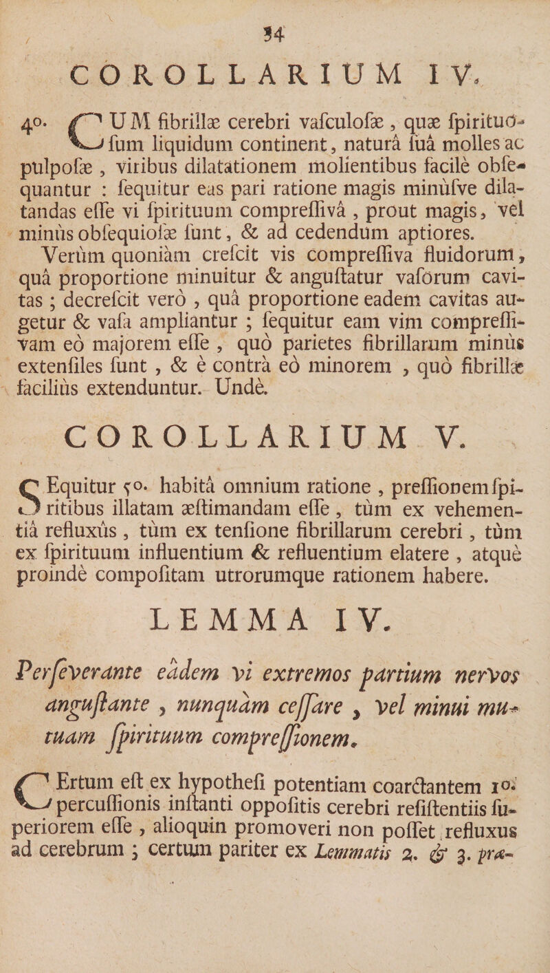 V 34 COROLLARIUM IV, 4°- U M fibrillse cerebri vafculofae , quae fpiritud- fum liquidum continent, natura lua molles ac pulpofae, viribus dilatationem molientibus facile obfe- quantur : fequitur eas pari ratione magis miniifve dila¬ tandas efle vi fpirituum comprefliva , prout magis, vel minus obfequioiae funt, &amp; ad cedendum aptiores. Verum quoniam crefcit vis compreffiva fluidorum, qua proportione minuitur &amp; anguftatur vaforum cavi¬ tas ; decrefcit vero , qua proportione eadem cavitas au¬ getur &amp; vafa ampliantur ; fequitur eam vim comprefli- vam eo majorem efle , quo parietes fibrillarum minus extenfiles funt , &amp; e contra eo minorem , quo fibrillae facilius extenduntur. Unde. COROLLARIUM V. S Equitur ^o. habita omnium ratione , preflionemfpi- ritibus illatam aeftimandam efle , tum ex vehemen¬ tia refluxus , tum ex tenfione fibrillarum cerebri, tum ex fpirituum influentium &amp; refluentium elatere , atque proinde compofitam utrorumque rationem habere. LEMMA IV. Perfeverante eadem vi extremos partium nerVos anguflante , nunquam cefjare , Vel minui mu* tuam Jpirituum compreffionem. CErtum eft ex hypothefi potentiam coardantem i°- percuffioms initanti oppofitis cerebri refiftentiis fu- periorem eiTe , alioquin promoveri non poflet refluxus ad cerebrum ; certum pariter ex Lemmatis 3. &amp; 3.