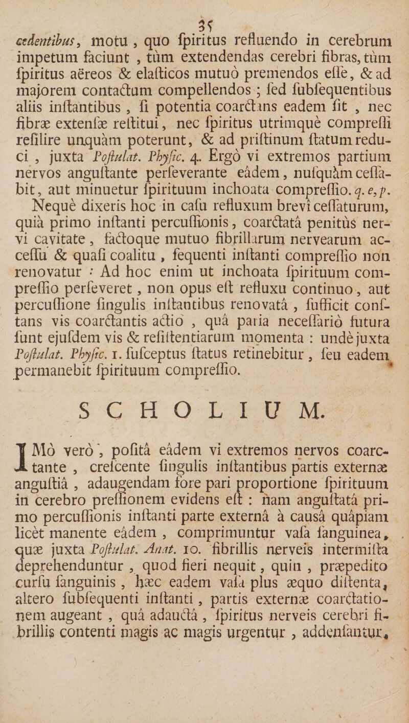 3? sedentibus, motu , quo fpiritus refluendo in cerebrum impetum faciunt , tum extendendas cerebri fibras, tum fpiritus aereos &amp; elafticos mutuo premendos elie, &amp;ad majorem contadum compellendos ; fed fubfequentibus aliis inflantibus, fi potentia coardans eadem fit , nec fibrae extenfae reflitui, nec fpiritus utrimque compreffi refilire unquam poterunt, &amp; ad priftinum flatum redu¬ ci , juxta Poftulat. Phyfic. 4. Ergo vi extremos partium nervos anguflante perfeverante eadem, nufqukmcefla- bit, aut minuetur fpirituum inchoata compreflio. <7.*?,^. Neque dixeris hoc in cafu refluxum brevi ceflaturum, quia primo inflanti percuflionis, coardata penitus ner¬ vi cavitate , fadoque mutuo fibrillarum nervearum ac- ceflii &amp; quafi coalitu , fequenti inflanti compreflio non renovatur • Ad hoc enim ut inchoata fpirituum com¬ preflio perfeveret, non opus eft refluxu continuo, aut percuflione fingulis inflantibus renovata , fufficit conf- tans vis coardantis adio , qua paria neceflario futura funt ejufdem vis &amp; refiflentiarurn momenta : unde juxta Poftulat. Phyfic. 1. fufceptus flatus retinebitur , feu eadem permanebit fpirituum compreflio. S C H O L IU M. 1M0 veropofita eadem vi extremos nervos coarc- tante , crelcente fingulis inflantibus partis externa anguftia , adaugendam fore pari proportione fpirituum in cerebro preflionem evidens efl : nam anguflata pri¬ mo percuflionis inflanti parte externa a causa quapiam licet manente eadem , comprimuntur vafa fanguinea* quae juxta Poftulat, An at. 10. fibrillis nerveis intermifla deprehenduntur , quod fieri nequit, quin , praepedito curfu fanguinis , fixe eadem vafa plus aequo diflenta! altero fubfequenti inflanti, partis externae coardatio- netn augeant , qua adauda , fpiritus nerveis cerebri fi¬ brillis contenti magis ac magis urgentur > addenfantur.