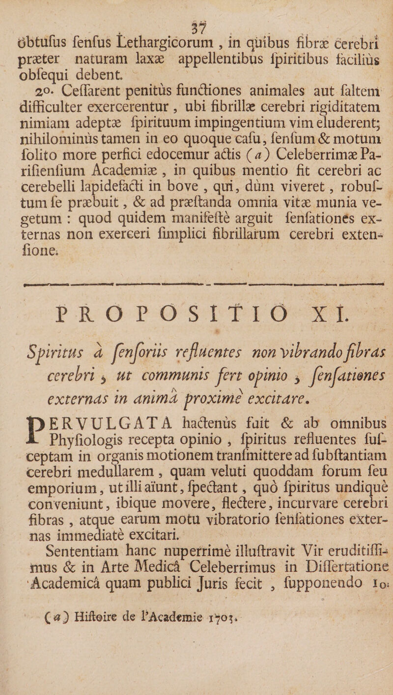 dbtufus fenfus Lethargicorum , in quibus fibrae cerebri praeter naturam laxae appellentibus fpiritibus facilius obfequi debent. 2°* Ceffarent penitus fundiones animales aut faltem difficulter exercerentur , ubi fibrillae cerebri rigiditatem nimiam adeptae fpirituum impingentium vim eluderent; nihilominus tamen in eo quoque cafu, fenfum&amp; motum folito more perfici edocemur adis (a) CeleberrimaePa- rifieniium Academiae , in quibus mentio fit cerebri ac cerebelli lapidefadi in bove , qui, dum viveret, robuf- tum fe praebuit, &amp; ad praedanda omnia vitae munia ve¬ getum : quod quidem manifefte arguit fenfationes ex¬ ternas non exerceri fimplici fibrillarum cerebri exten- fione. PROPOSITIO It Spiritus d JenJoriis refluentes non Vibrando fibras cerebri y ut communis fert opinio y Jenflamnes externas in anima proxime excitare. PERVULGATA hadenus fuit &amp; ab omnibus Phyfiologis recepta opinio , fpiritus refluentes fuf- ceptam in organis motionem tranfmittere ad fubftantiam cerebri medullarem , quam veluti quoddam forum feu emporium, ut illi aiunt, fpedant, quo fpiritus undique conveniunt, ibique movere, flectere, incurvare cerebri fibras , atque earum motu vibratorio fenfationes exter¬ nas immediate excitari. Sententiam hanc nuperrime illuftravit Vir eruditiffi- mus &amp; in Arte Medidi Celeberrimus in Diflfertatione Academica quam publici Juris fecit , fupponendo i0* (a) Hifteire de 1’Academie