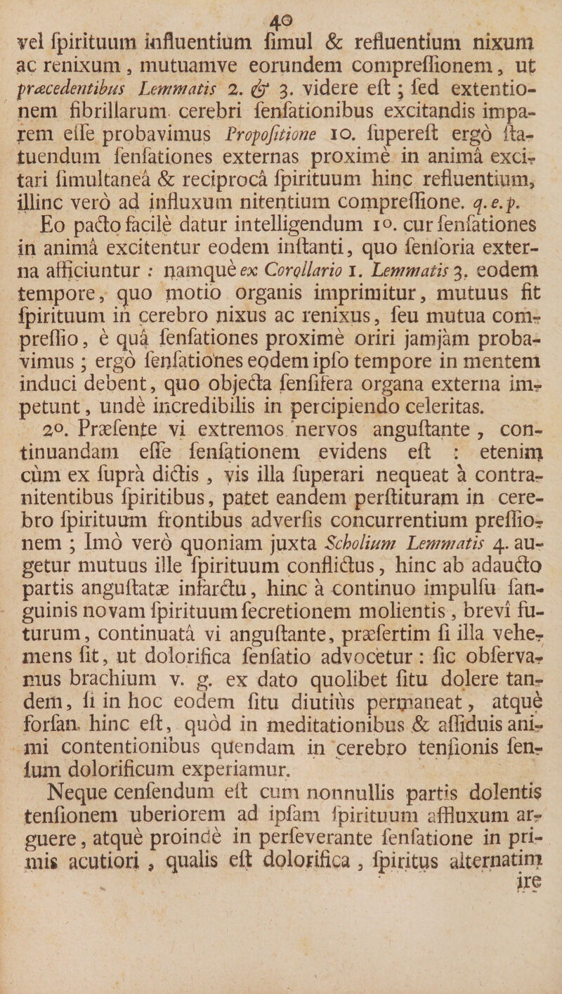 vel fpirituum influentium fimul &amp; refluentium nixum ac renixum , mutuamve eorundem compreffionem, ut ■procedentibus Lemmatis 2. &amp; 3. videre eft; fed extentio¬ nem fibrillarum cerebri fenfationibus excitandis impa¬ rem elfe probavimus Propofitione 10. fupereft ergo fla¬ tu endum fenfationes externas proxime in anima excfi- tari fimultanea &amp; reciproca fpirituum hinc refluentium, illinc vero ad influxum nitentium compreflione. q.e.p. Eo pado facile datur intelligendum 1°. cur fenfationes in anima excitentur eodem inflanti, quo fenforia exter¬ na afficiuntur : namque ex Corollario 1. Lemmatis 3, eodem tempore, quo motio organis imprimitur, mutuus fit fpirituum in cerebro nixus ac renixus, feu mutua com- preflio, e qua fenfationes proxime oriri jamjatn proba¬ vimus ; ergo fenfationes eodem ipfo tempore in mentem induci debent, quo objeda fenfifera organa externa inir petunt, unde incredibilis in percipiendo celeritas. 2°. Praefente vi extremos nervos anguftante 7 con¬ tinuandam effe fenfationem evidens eft : etenim cum ex fupra didis , vis illa fuperari nequeat a contra- nitentibus fpiritibus, patet eandem perftituram in cere¬ bro fpirituum frontibus adverfis concurrentium preflio- nem ; Imo vero quoniam juxta Scholium Lemmatis 4. au¬ getur mutuus ille fpirituum conflidus, hinc ab adaudo partis anguftatae inlardu, hinc a continuo impulfu fan- guinis novam fpirituum fecretionem molientis, brevi fu¬ turum, continuata vi anguftante, praefertim fi illa vehe¬ mens fit, ut dolorifica fenfatio advocetur: fic obferva? mus brachium v. g. ex dato quolibet fitu dolere tan¬ dem , fl in hoc eodem fitu diutius permaneat, atque forfan hinc eft, quod in meditationibus &amp; affiduis ani¬ mi contentionibus quendam in cerebro teniionis fen- Ium dolorificum experiamur. Neque cenfendum eft cum nonnullis partis dolentis tenfionem uberiorem ad ipfarn fpirituum affluxum ar?- guere, atque proinde in perfeverante fenlatione in pri¬ mis acutiori, qualis eft dolorifica, fpiritus alternarim . ‘ ire
