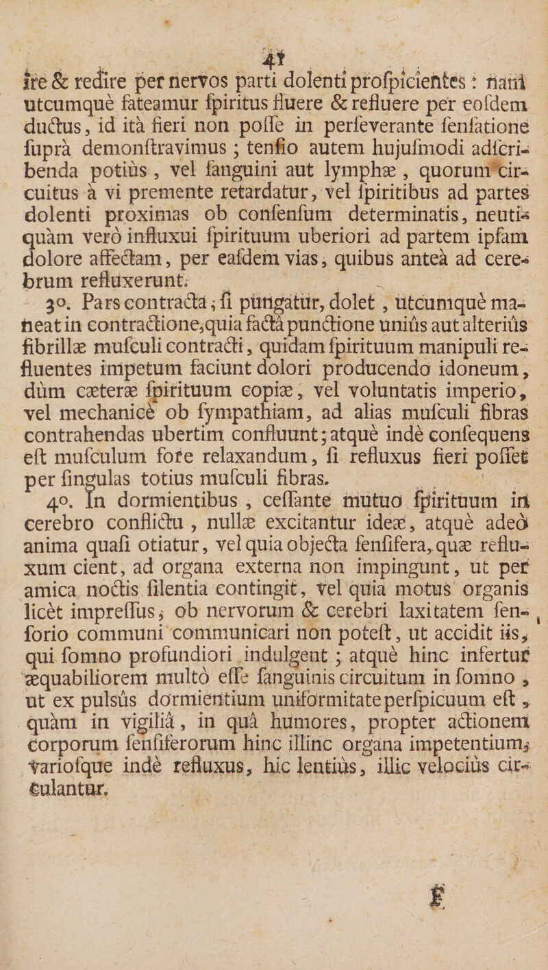 4* , . • . . ire &amp; redire per nervos parti dolenti profpicientes i rianl utcumque fateamur fpiritus fluere &amp; refluere per eofdem dudus, id ita fieri non pofle in perfeverante fenfatione fupra demonftravimus; tenfio autem hujufmodi adierim benda potius , vel fanguini aut lymphae , quorum cir- cuitus a vi premente retardatur, vel lpiritibus ad partes dolenti proximas ob confenfum determinatis, neuti* quam vero inftuxui fpirituum uberiori ad partem ipfam dolore aftedam, per eafdemvias, quibus antea ad cere* brum refluxerunt \ 30. Pars contradat ptmgatur, dolet, utcumque ma¬ neat in contradione,quiafadapundione unius aut alterius fibrillae mufculi contradi, quidam fpirituum manipuli re¬ fluentes impetum faciunt dolori producendo idoneum, dum caeterae fpirituum copiae, vel voluntatis imperio, vel mechanice ob fympathiam, ad alias mufculi fibras contrahendas ubertim confluunt;atque inde eonfequens eft mufculum fore relaxandum, fi refluxus fieri pofiefc perfingulas totius mufculi fibras. 40. In dormientibus , ceffante mutuo fpirituum irt cerebro conflidu , nuite excitantur ideae, atque adea anima quafi otiatur, vel quia objeda fenfifera, quae reflu¬ xum cient, ad organa externa non impingunt, ut per amica nodis filentia contingit, vel quia motus organis licet imprefiusj ob nervorum &amp; cerebri laxitatem fen- 1 forio communi communicari non poteft, ut accidit iis* qui fomno profundiori indulgent ; atque hinc infertur aequabiliorem multo effe fanguinis circuitum in fomno , ut ex pulsus dormientium uniformitate perfpicuum eft, quam in vigilia, iri qua humores, propter adionem Corporum fenfiferorum hinc illinc organa impetentium* tariofque inde refluxus, hic lentius, illic velocius cir¬ culantur.