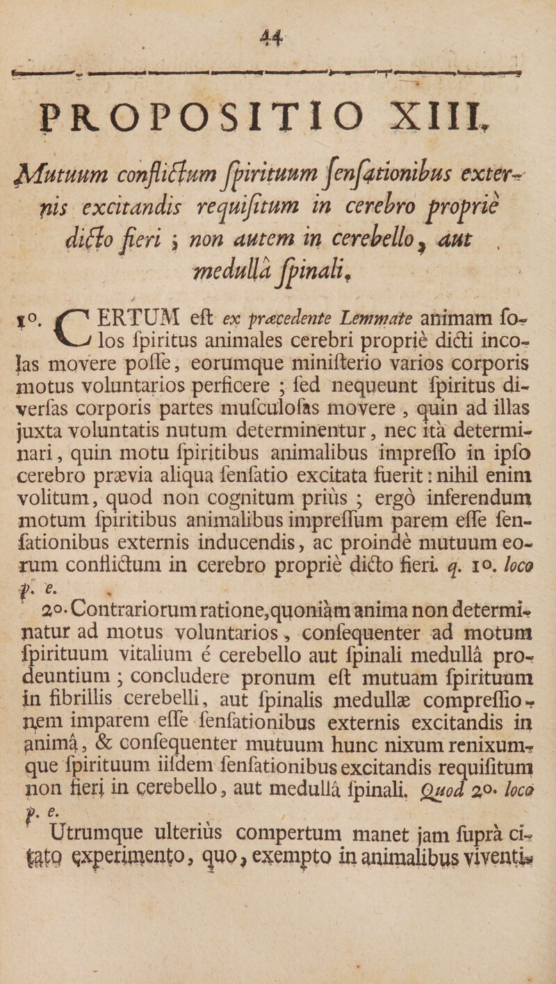 T f I! —~ « M - — I ■■■■<> PROPOSITIO XIII. Mutuum confli^um Jp iri tuum flenflftionibus extern nis excitandis requifitum in cerebro proprie di flo fleri ; non autem in cerebello ^ aut , %o. ERTUM eft ex procedente Lemmate animam fo? los fpiritus animales cerebri proprie didi inco¬ las movere polle 5 eorumque minifterio varios corporis motus voluntarios perficere ; fed nequeunt fpiritus di¬ vertas corporis partes mufculofas movere , quin ad illas juxta voluntatis nutum determinentur, nec ita determi¬ nari , quin motu fpiritibus animalibus imprelfo in ipfo cerebro praevia aliqua fenfatio excitata fuerit: nihil enim volitum, quod non cognitum prius ; ergo inferendum motum fpiritibus animalibus imprelfum parem eflfe fen- fationibus externis inducendis, ac proinde mutuum eo¬ rum conflidum in cerebro proprie dido fieri, q. io. loco t* e‘ 2°-Contrariorum ratione*quoniam anima non determi¬ natur ad motus voluntarios, confequenter ad motum fpirituum vitalium e cerebello aut fpinali medulla pro¬ deuntium ; concludere pronum eft mutuam fpirituum in fibrillis cerebelli, aut fpinalis medullae compreflio- nem imparem elfe fenfationibus externis excitandis in anima, &amp; confequenter mutuum hunc nixum renixum? que fpirituum iildem fenfationibus excitandis requifitum non fieri in cerebello * aut medulla fpinali. Quod 30. loco f. e. Utrumque ulterius compertum manet jam fupra dU latQ experimento, quo, exempto in animalibus viventi*