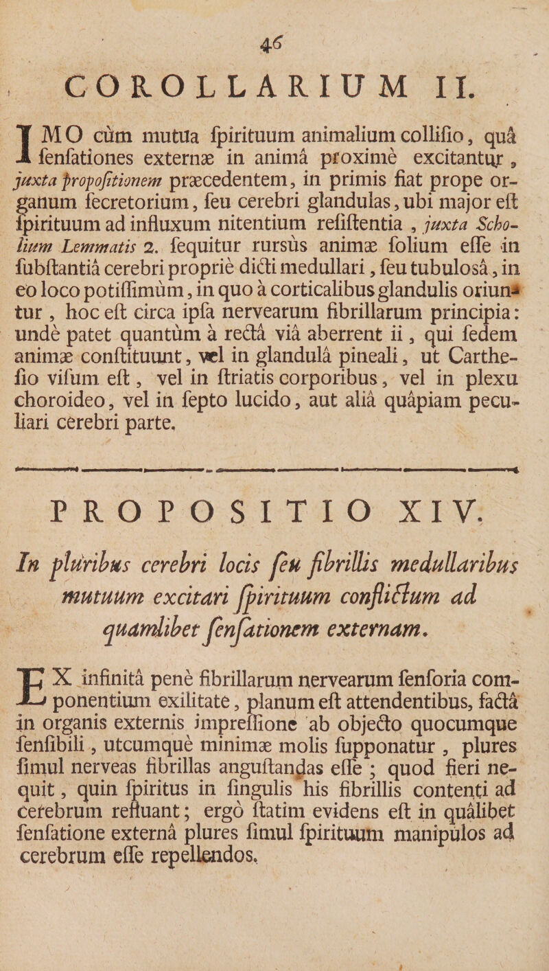 COROLLARIUM II. IM O cutn mutila fpirituum animalium collifio , qu&amp; fenfationes externae in anima proxime excitantur 9 juxtapropojitionem praecedentem, in primis fiat prope or¬ ganum fecretorium, feu cerebri glandulas, ubi major efl fpirituum ad influxum nitentium relidentia , juxta Scho- Uum Lemmatis 2. fequitur rursus animae folium elfe in fubftantia cerebri proprie didi medullari, feu tubulosa, in eo loco potiflimum, in quo a corticalibus glandulis oriun* tur , hoc eft circa ipfa nervearum fibrillarum principia: unde patet quantum a reda via aberrent ii, qui fedem animae conftituunt, vel in glandula pineali, ut Carthe- fio vifum efl:, vel in ftriatis corporibus, vel in plexu choroideo, vel in fepto lucido, aut alia quapiam pecu¬ liari cerebri parte. PROPOSITIO XIV. In pluribus cerebri locis feu fibrillis medullaribus mutuum excitari fpirituum confliflum ad quamlibet fenjationem externam. EX infinita pene fibrillarum nervearum fenforia com¬ ponentium exilitate, planum efl attendentibus, fada in organis externis impreffione ab objedo quocumque fenfibili, utcumque minimae molis fupponatur , plures fimul nerveas fibrillas anguftan^as efle ; quod fieri ne¬ quit , quin fpiritus in fingulis his fibrillis contenti ad cefebrum refluant; ergo ftatim evidens efl in qualibet fenfatione externa plures fimul fpirituum manipulos ad cerebrum efle repellendos,