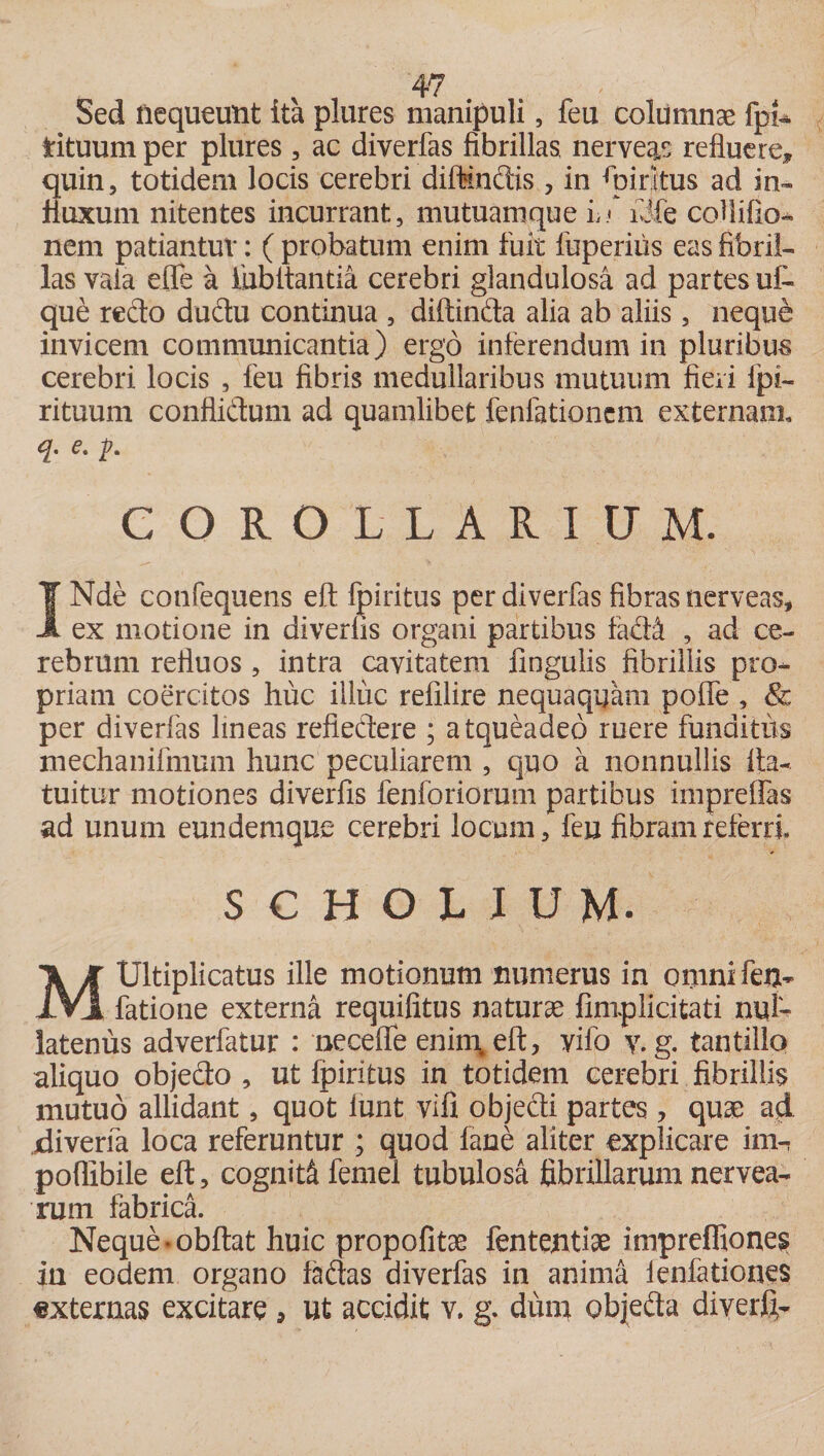 Sed nequeunt ita plures manipuli, feu columnas fpi- rituum per plures , ac diverfas fibrillas, nerveas refluere, quin, totidem locis cerebri diffindis, in Spiritus ad in~ fluxum nitentes incurrant, mutuamque fdfe cohifio- nem patiantur: ( probatum enim fuit fuperiiis eas fibril¬ las vaia effe a ihbltantia cerebri glandulosa ad partes u£ que redo dudu continua , diftinda alia ab aliis, neque invicem communicantia) ergo inferendum in pluribus cerebri locis , feu fibris medullaribus mutuum fieri fpi- rituum conflidum ad quamlibet fenfationcm externam, 6. fi. COROLLARIUM. INde confequens eft fpiritus per diverfas fibras nerveas, ex motione in diverfis organi partibus fad&amp; , ad ce¬ rebrum refluos , intra cavitatem fingulis fibrillis pro¬ priam coercitos huc illuc refilire nequaquam polle , &amp; per diverfas lineas refiedere ; atqueadeo ruere funditus mechanifmum hunc peculiarem , quo a nonnullis ita- tuitur motiones diverfis fenfbriorum partibus impreffas ad unum eundem que cerebri locum, feu fibram referri. SCHOLIUM. MUltiplicatus ille motionum numerus in omni feu- fatione externa requifitus naturae (implicitari nul¬ latenus adverfatur : neceffe enim#eft, vifo y. g. tantillo aliquo objedo , ut fpiritus in totidem cerebri fibrillis mutuo allidant, quot Iunt vifi objedi partes , quae ad jdiverfa loca referuntur ; quod fane aliter explicare im-, pofiibile eft, cogniti femel tubulosa fibrillarum nervea- rum fabrica. Neque‘Obftat huic propofitae fententiae impreffione$ in eodem organo fadas diverfas in anima leniationes «xternas excitare , ut accidit v. g. dum objeda diyerfi-