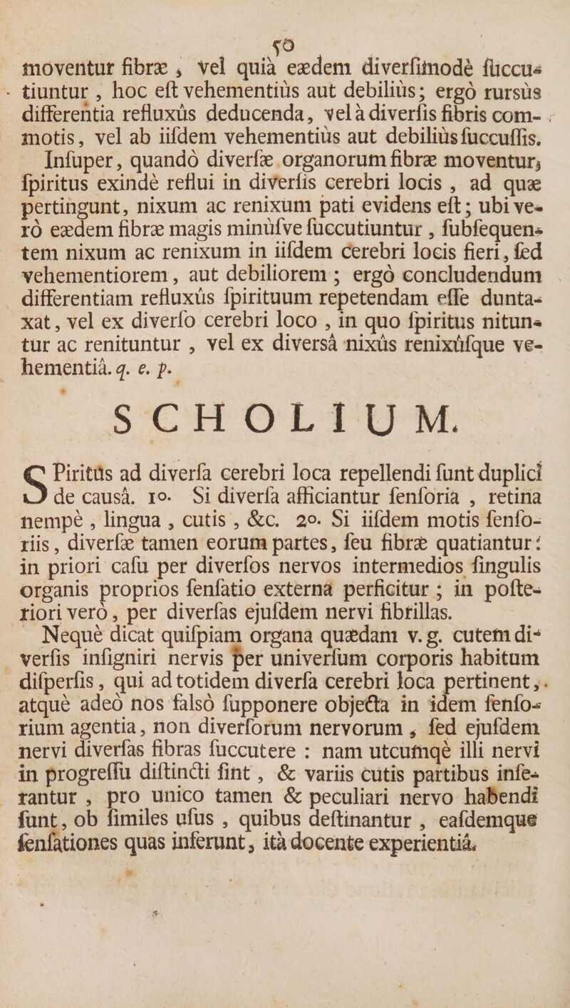A5 moventur fibrae * Vel quia eaedem diverfilnode fuccu» * tiuntur , hoc eft vehementius aut debilius; ergo rursus differentia refluxus deducenda, vel a diverfis fibris com- . motis, vel ab iifdem vehementius aut debilius fuccuffis. Infuper, quando diverfae organorum fibrae moventuri Ipiritus exinde reflui in diverfis cerebri locis , ad quae pertingunt, nixum ac renixum pati evidens eft; ubi ve¬ ro eaedem fibrae magis minufve fuccutiuntur , fubfequen- tem nixum ac renixum in iifdem cerebri locis fieri, fed vehementiorem, aut debiliorem ; ergo concludendum differentiam refluxus fpirituum repetendam effe dunta- xat, vel ex di verfo cerebri loco , in quo fpiritus nitun* tur ac renituntur , vel ex diversa nixus renixtifque ve¬ hementia. q. e. p. SCHOLIUM. SPiritUs ad diverfa cerebri loca repellendi funt duplici de causa, io- Si diverfa afficiantur fenforia , retina nempe , lingua , cutis, &amp;c. 2°- Si iifdem motis fenfo- riis, diverfae tamen eorum partes, feu fibras quatiantur i in priori cafu per diverfos nervos intermedios fingulis organis proprios fenfatio externa perficitur ; in pofte- riori vero, per diverfas ejufdem nervi fibrillas. Neque dicat quifpiam organa quaedam v.g. cutem di*4 verfis infigniri nervis per univerfum corporis habitum difperfis, qui ad totidem diverfa cerebri loca pertinent,, atque adeo nos falso fupponere objefta in idem fenfo^ rium agentia, non diverforum nervorum * fed ejufdem nervi diverfas fibras fuccutere : nam utcufnqe illi nervi in progreffu diftinfti fint, &amp; variis cutis partibus infe¬ rantur , pro unico tamen &amp; peculiari nervo habendi funt, ob fimiles ufus , quibus aeftinantur , eafdemque fenfationes quas inferunt * ita docente experientia.