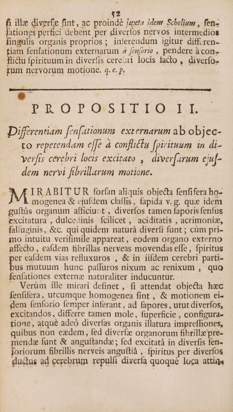 .f* . |i illae diverfpe fint, ac proinde juxta idem Scholjum ? feft-? fationes perfici debent per jdiverfos nervos intermedios lingulis organis proprios; inferendum igitur diffcren- fiam fenfationum externarum d finforio , pendere acon- fliftu fpirituum in divedis cerebri locis lado , diverfo*. fum nervorum motione, q-e.j. 0 PROPOSITIO II. JDijjerennam Jenpttionum externarum ab objec¬ to repetendam ejfe a confli flu Jpirituum m di- Verjis cerebri locis excitato > diversarum ejuj~ dem nervi fibrillarum motione. MIRABITUR forfan aliquis obje&amp;a fenfiferaho- mogenea &amp; ejufdem cladis, lapida v,g. quae idetii guftus organum afficiunt, diverfos tamenfaporisfenfus excitatura , dulcedinis fcilicet, aciditatis , acrimoniae, falfuginis, &amp;c. qui quidem natura diverfi funt; cum pri¬ mo intuitu verilimile appareat, eodem organo externo affedo , eafdem fibrillas nerveas movendas effe, fpiritus per eafdem vias refluxuros , &amp; in iifdem cerebri parti¬ bus mutuum hunc paliuros nixum ac renixum 3 quo fenfationes externae naturaliter inducuntur. Verum ille mirari delinet , Ii attendat obje&amp;a haec fenfifera, utcumque homogenea fint, &amp; motionem ei- flem fenforio femper inferant, ad fapores, utut diverfos, excitandos, differre tamen mole, fuperficie, configura¬ tione , atqu&amp; adeo diverlas organis illatura imprefliones, quibus non eaedem, fed diverfae organorum fibrillae pre¬ mendae funt &amp; anguftandae; fed excitata in diverfis fen- fbriorum fibrillis nerveis anguftia , fpiritus per diverfos flufitus a4 fefebrugx repulfi diverfa quoque lo$;a atti%